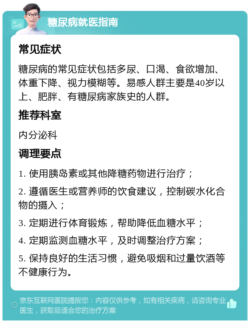 糖尿病就医指南 常见症状 糖尿病的常见症状包括多尿、口渴、食欲增加、体重下降、视力模糊等。易感人群主要是40岁以上、肥胖、有糖尿病家族史的人群。 推荐科室 内分泌科 调理要点 1. 使用胰岛素或其他降糖药物进行治疗； 2. 遵循医生或营养师的饮食建议，控制碳水化合物的摄入； 3. 定期进行体育锻炼，帮助降低血糖水平； 4. 定期监测血糖水平，及时调整治疗方案； 5. 保持良好的生活习惯，避免吸烟和过量饮酒等不健康行为。