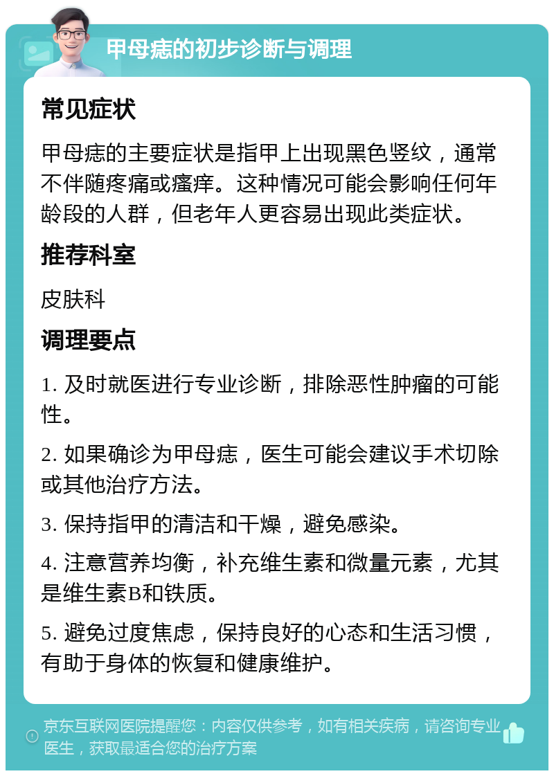 甲母痣的初步诊断与调理 常见症状 甲母痣的主要症状是指甲上出现黑色竖纹，通常不伴随疼痛或瘙痒。这种情况可能会影响任何年龄段的人群，但老年人更容易出现此类症状。 推荐科室 皮肤科 调理要点 1. 及时就医进行专业诊断，排除恶性肿瘤的可能性。 2. 如果确诊为甲母痣，医生可能会建议手术切除或其他治疗方法。 3. 保持指甲的清洁和干燥，避免感染。 4. 注意营养均衡，补充维生素和微量元素，尤其是维生素B和铁质。 5. 避免过度焦虑，保持良好的心态和生活习惯，有助于身体的恢复和健康维护。