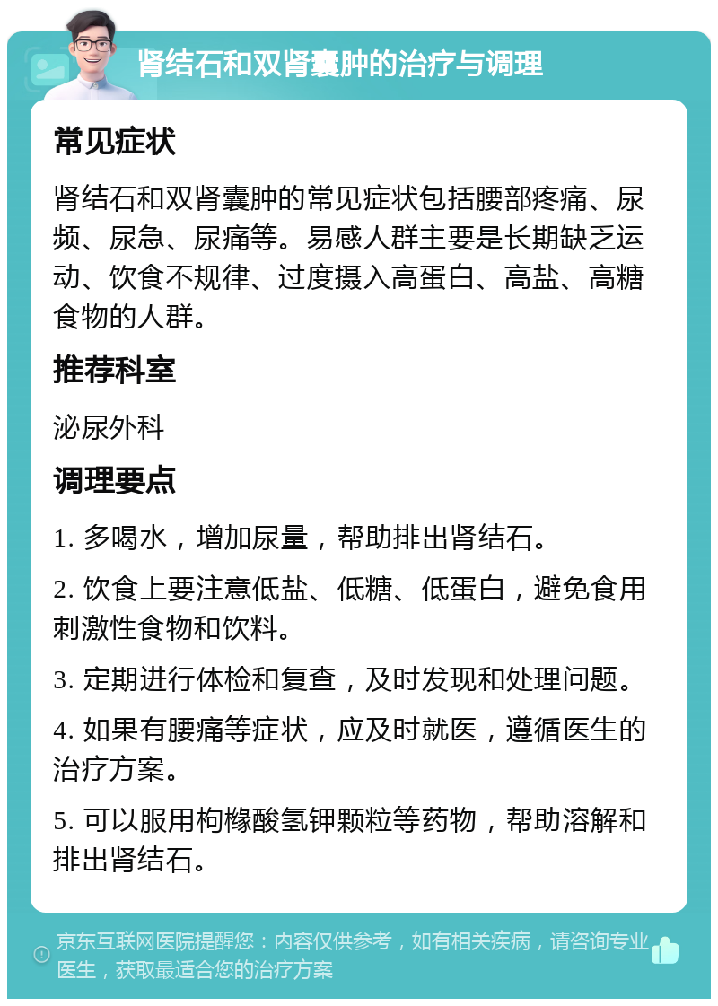 肾结石和双肾囊肿的治疗与调理 常见症状 肾结石和双肾囊肿的常见症状包括腰部疼痛、尿频、尿急、尿痛等。易感人群主要是长期缺乏运动、饮食不规律、过度摄入高蛋白、高盐、高糖食物的人群。 推荐科室 泌尿外科 调理要点 1. 多喝水，增加尿量，帮助排出肾结石。 2. 饮食上要注意低盐、低糖、低蛋白，避免食用刺激性食物和饮料。 3. 定期进行体检和复查，及时发现和处理问题。 4. 如果有腰痛等症状，应及时就医，遵循医生的治疗方案。 5. 可以服用枸橼酸氢钾颗粒等药物，帮助溶解和排出肾结石。