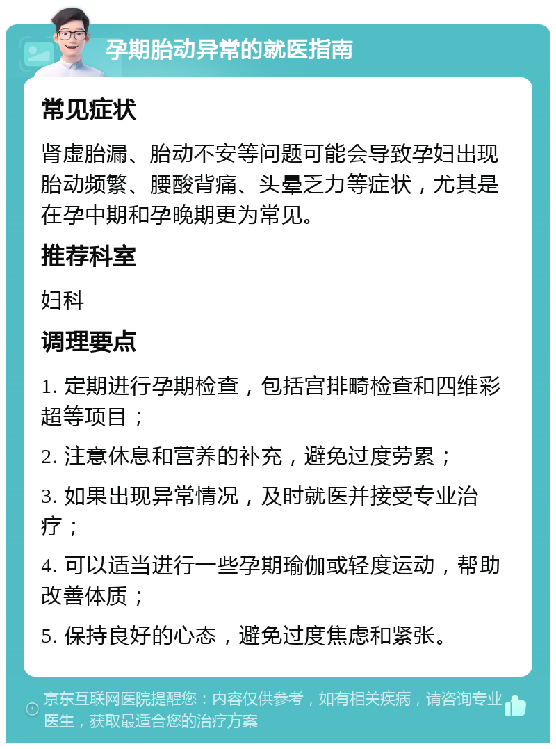 孕期胎动异常的就医指南 常见症状 肾虚胎漏、胎动不安等问题可能会导致孕妇出现胎动频繁、腰酸背痛、头晕乏力等症状，尤其是在孕中期和孕晚期更为常见。 推荐科室 妇科 调理要点 1. 定期进行孕期检查，包括宫排畸检查和四维彩超等项目； 2. 注意休息和营养的补充，避免过度劳累； 3. 如果出现异常情况，及时就医并接受专业治疗； 4. 可以适当进行一些孕期瑜伽或轻度运动，帮助改善体质； 5. 保持良好的心态，避免过度焦虑和紧张。