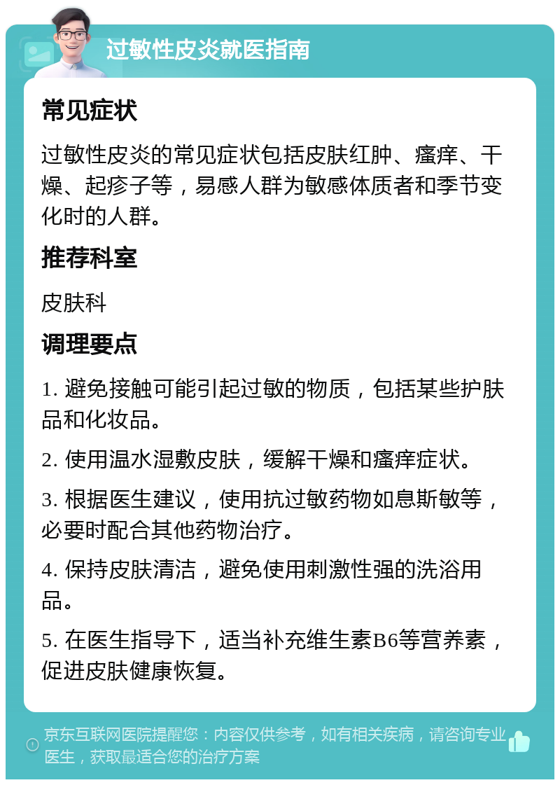 过敏性皮炎就医指南 常见症状 过敏性皮炎的常见症状包括皮肤红肿、瘙痒、干燥、起疹子等，易感人群为敏感体质者和季节变化时的人群。 推荐科室 皮肤科 调理要点 1. 避免接触可能引起过敏的物质，包括某些护肤品和化妆品。 2. 使用温水湿敷皮肤，缓解干燥和瘙痒症状。 3. 根据医生建议，使用抗过敏药物如息斯敏等，必要时配合其他药物治疗。 4. 保持皮肤清洁，避免使用刺激性强的洗浴用品。 5. 在医生指导下，适当补充维生素B6等营养素，促进皮肤健康恢复。