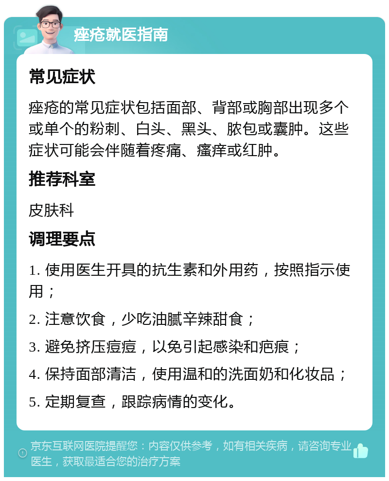 痤疮就医指南 常见症状 痤疮的常见症状包括面部、背部或胸部出现多个或单个的粉刺、白头、黑头、脓包或囊肿。这些症状可能会伴随着疼痛、瘙痒或红肿。 推荐科室 皮肤科 调理要点 1. 使用医生开具的抗生素和外用药，按照指示使用； 2. 注意饮食，少吃油腻辛辣甜食； 3. 避免挤压痘痘，以免引起感染和疤痕； 4. 保持面部清洁，使用温和的洗面奶和化妆品； 5. 定期复查，跟踪病情的变化。