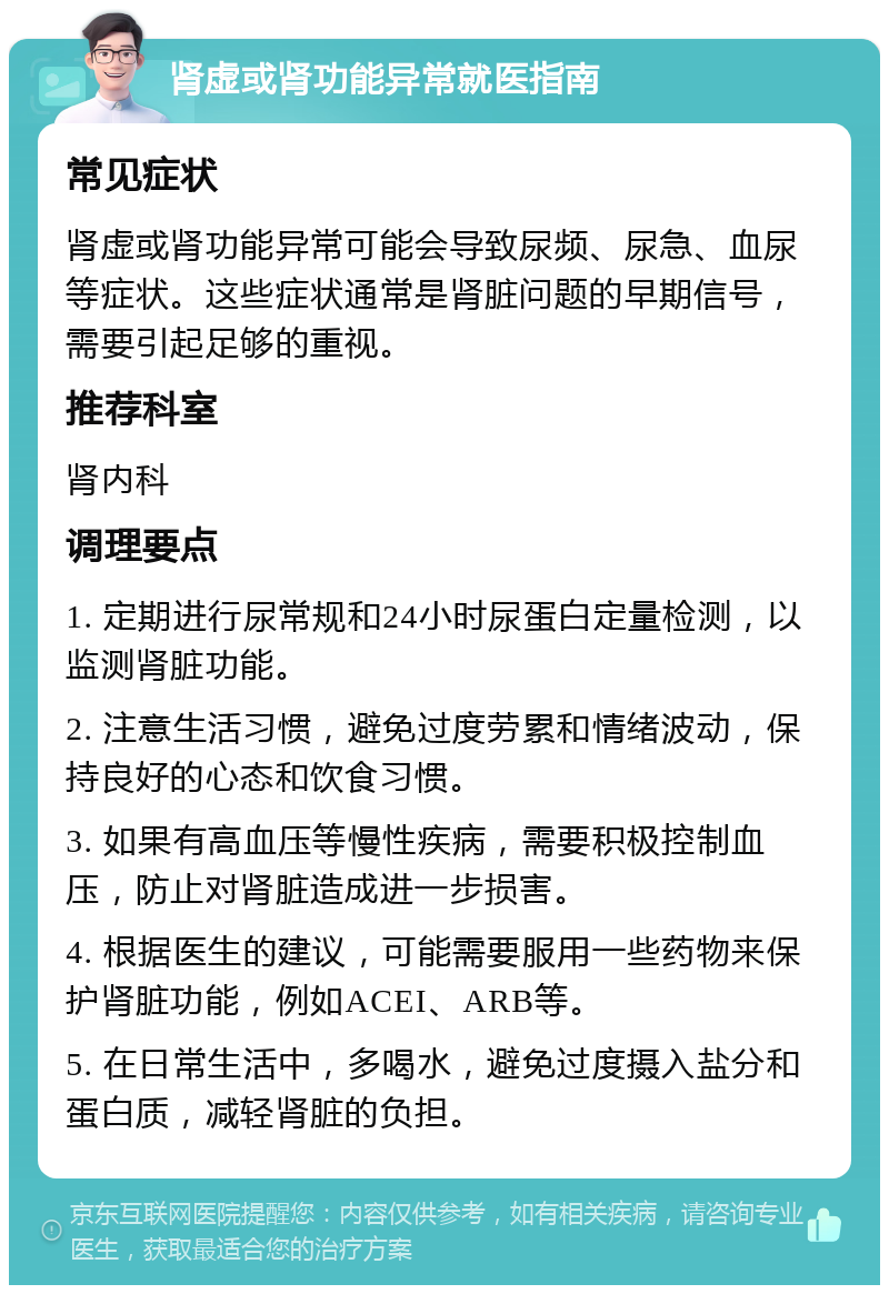 肾虚或肾功能异常就医指南 常见症状 肾虚或肾功能异常可能会导致尿频、尿急、血尿等症状。这些症状通常是肾脏问题的早期信号，需要引起足够的重视。 推荐科室 肾内科 调理要点 1. 定期进行尿常规和24小时尿蛋白定量检测，以监测肾脏功能。 2. 注意生活习惯，避免过度劳累和情绪波动，保持良好的心态和饮食习惯。 3. 如果有高血压等慢性疾病，需要积极控制血压，防止对肾脏造成进一步损害。 4. 根据医生的建议，可能需要服用一些药物来保护肾脏功能，例如ACEI、ARB等。 5. 在日常生活中，多喝水，避免过度摄入盐分和蛋白质，减轻肾脏的负担。