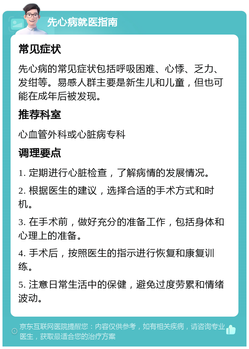 先心病就医指南 常见症状 先心病的常见症状包括呼吸困难、心悸、乏力、发绀等。易感人群主要是新生儿和儿童，但也可能在成年后被发现。 推荐科室 心血管外科或心脏病专科 调理要点 1. 定期进行心脏检查，了解病情的发展情况。 2. 根据医生的建议，选择合适的手术方式和时机。 3. 在手术前，做好充分的准备工作，包括身体和心理上的准备。 4. 手术后，按照医生的指示进行恢复和康复训练。 5. 注意日常生活中的保健，避免过度劳累和情绪波动。