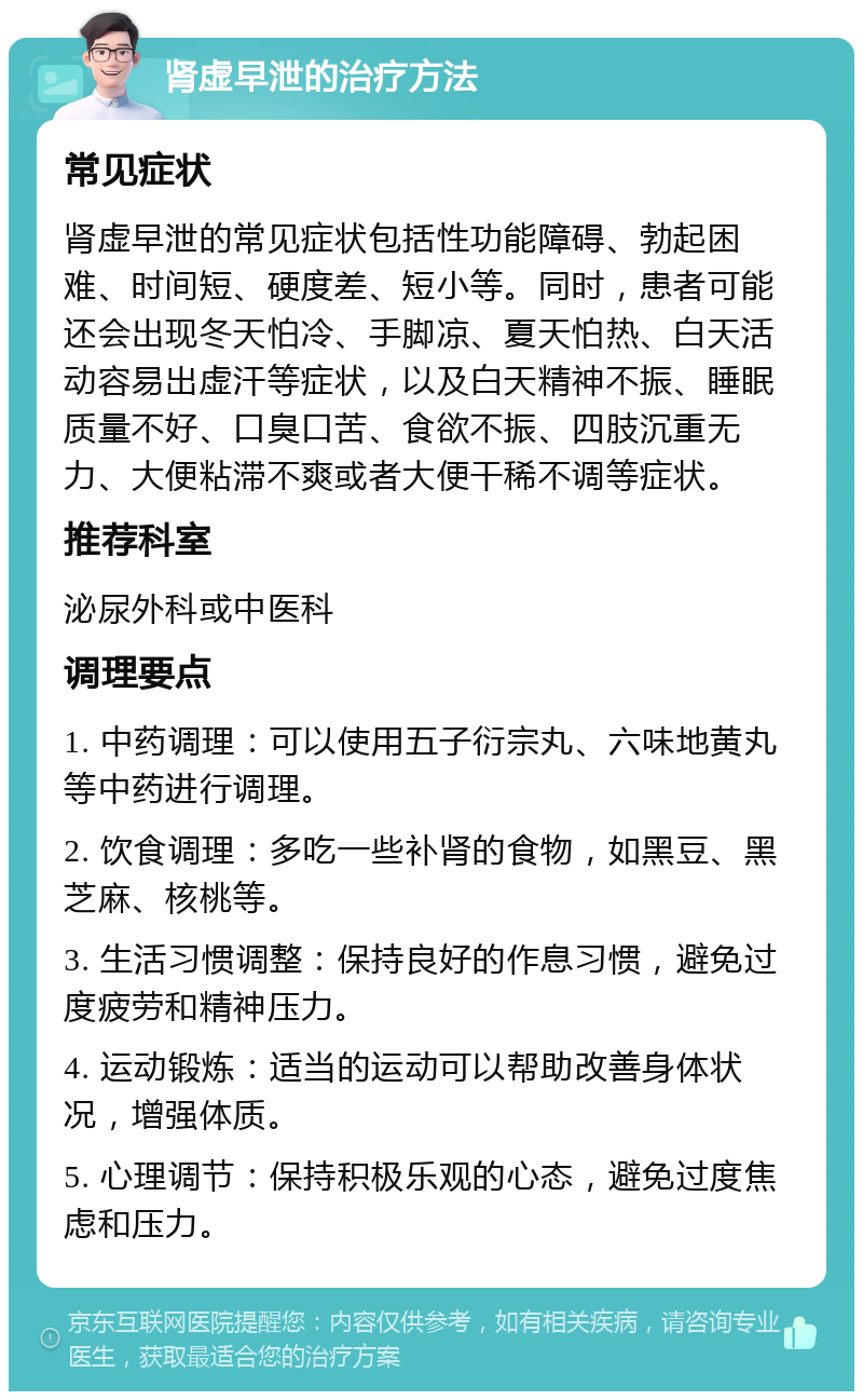 肾虚早泄的治疗方法 常见症状 肾虚早泄的常见症状包括性功能障碍、勃起困难、时间短、硬度差、短小等。同时，患者可能还会出现冬天怕冷、手脚凉、夏天怕热、白天活动容易出虚汗等症状，以及白天精神不振、睡眠质量不好、口臭口苦、食欲不振、四肢沉重无力、大便粘滞不爽或者大便干稀不调等症状。 推荐科室 泌尿外科或中医科 调理要点 1. 中药调理：可以使用五子衍宗丸、六味地黄丸等中药进行调理。 2. 饮食调理：多吃一些补肾的食物，如黑豆、黑芝麻、核桃等。 3. 生活习惯调整：保持良好的作息习惯，避免过度疲劳和精神压力。 4. 运动锻炼：适当的运动可以帮助改善身体状况，增强体质。 5. 心理调节：保持积极乐观的心态，避免过度焦虑和压力。