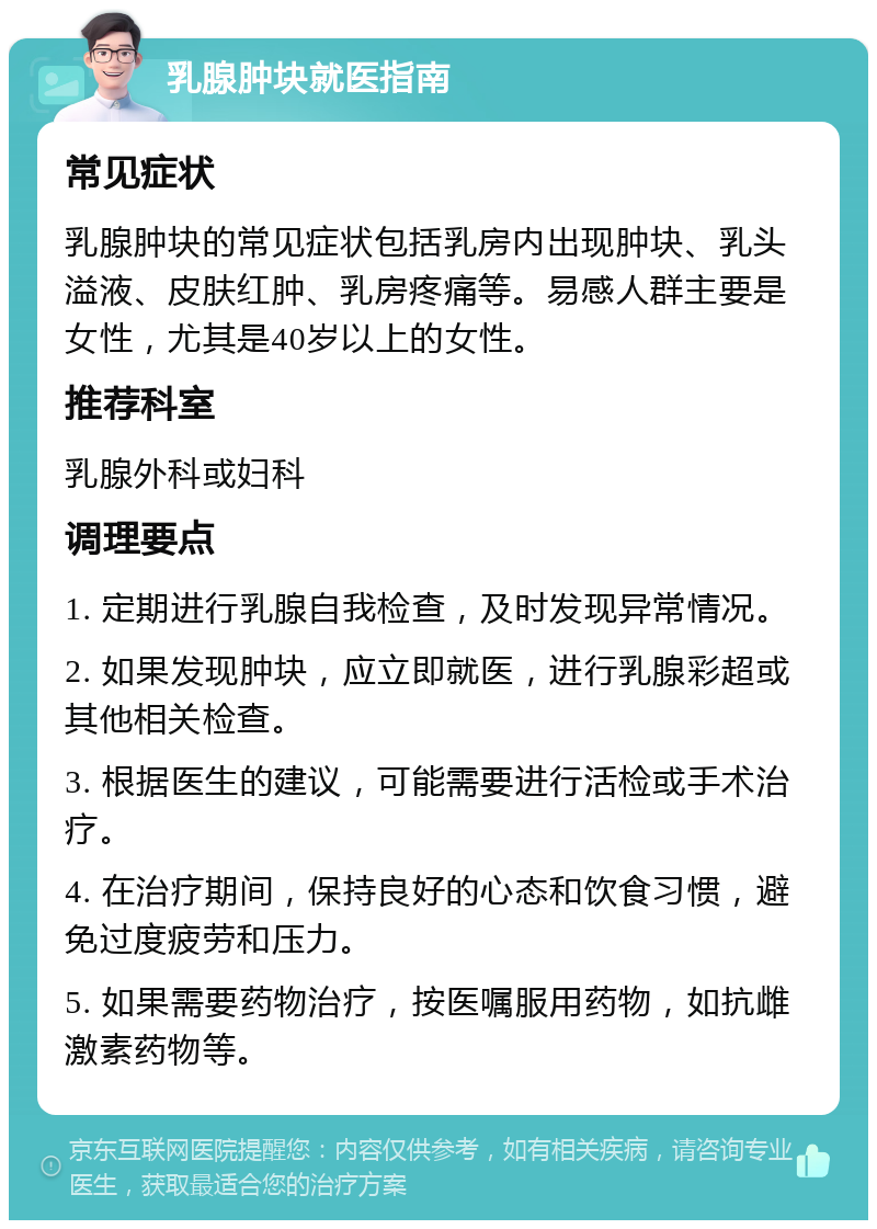 乳腺肿块就医指南 常见症状 乳腺肿块的常见症状包括乳房内出现肿块、乳头溢液、皮肤红肿、乳房疼痛等。易感人群主要是女性，尤其是40岁以上的女性。 推荐科室 乳腺外科或妇科 调理要点 1. 定期进行乳腺自我检查，及时发现异常情况。 2. 如果发现肿块，应立即就医，进行乳腺彩超或其他相关检查。 3. 根据医生的建议，可能需要进行活检或手术治疗。 4. 在治疗期间，保持良好的心态和饮食习惯，避免过度疲劳和压力。 5. 如果需要药物治疗，按医嘱服用药物，如抗雌激素药物等。