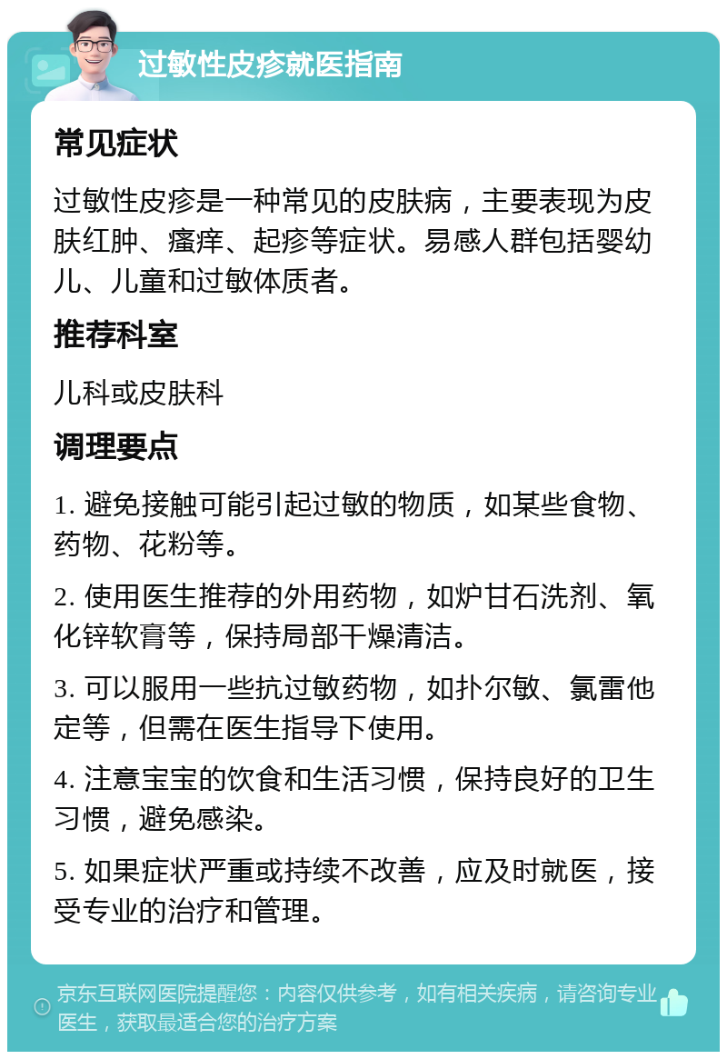 过敏性皮疹就医指南 常见症状 过敏性皮疹是一种常见的皮肤病，主要表现为皮肤红肿、瘙痒、起疹等症状。易感人群包括婴幼儿、儿童和过敏体质者。 推荐科室 儿科或皮肤科 调理要点 1. 避免接触可能引起过敏的物质，如某些食物、药物、花粉等。 2. 使用医生推荐的外用药物，如炉甘石洗剂、氧化锌软膏等，保持局部干燥清洁。 3. 可以服用一些抗过敏药物，如扑尔敏、氯雷他定等，但需在医生指导下使用。 4. 注意宝宝的饮食和生活习惯，保持良好的卫生习惯，避免感染。 5. 如果症状严重或持续不改善，应及时就医，接受专业的治疗和管理。