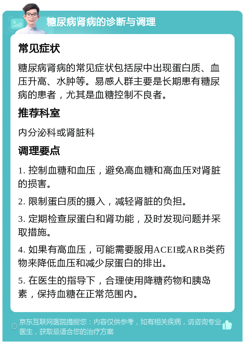 糖尿病肾病的诊断与调理 常见症状 糖尿病肾病的常见症状包括尿中出现蛋白质、血压升高、水肿等。易感人群主要是长期患有糖尿病的患者，尤其是血糖控制不良者。 推荐科室 内分泌科或肾脏科 调理要点 1. 控制血糖和血压，避免高血糖和高血压对肾脏的损害。 2. 限制蛋白质的摄入，减轻肾脏的负担。 3. 定期检查尿蛋白和肾功能，及时发现问题并采取措施。 4. 如果有高血压，可能需要服用ACEI或ARB类药物来降低血压和减少尿蛋白的排出。 5. 在医生的指导下，合理使用降糖药物和胰岛素，保持血糖在正常范围内。