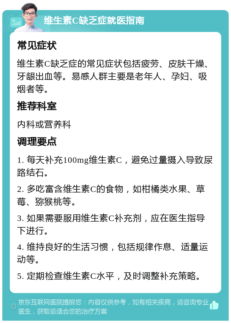 维生素C缺乏症就医指南 常见症状 维生素C缺乏症的常见症状包括疲劳、皮肤干燥、牙龈出血等。易感人群主要是老年人、孕妇、吸烟者等。 推荐科室 内科或营养科 调理要点 1. 每天补充100mg维生素C，避免过量摄入导致尿路结石。 2. 多吃富含维生素C的食物，如柑橘类水果、草莓、猕猴桃等。 3. 如果需要服用维生素C补充剂，应在医生指导下进行。 4. 维持良好的生活习惯，包括规律作息、适量运动等。 5. 定期检查维生素C水平，及时调整补充策略。