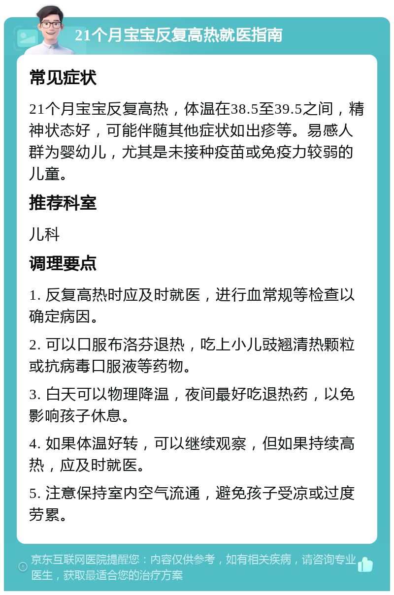 21个月宝宝反复高热就医指南 常见症状 21个月宝宝反复高热，体温在38.5至39.5之间，精神状态好，可能伴随其他症状如出疹等。易感人群为婴幼儿，尤其是未接种疫苗或免疫力较弱的儿童。 推荐科室 儿科 调理要点 1. 反复高热时应及时就医，进行血常规等检查以确定病因。 2. 可以口服布洛芬退热，吃上小儿豉翘清热颗粒或抗病毒口服液等药物。 3. 白天可以物理降温，夜间最好吃退热药，以免影响孩子休息。 4. 如果体温好转，可以继续观察，但如果持续高热，应及时就医。 5. 注意保持室内空气流通，避免孩子受凉或过度劳累。