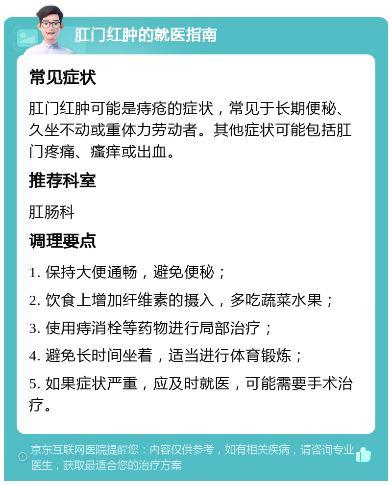 肛门红肿的就医指南 常见症状 肛门红肿可能是痔疮的症状，常见于长期便秘、久坐不动或重体力劳动者。其他症状可能包括肛门疼痛、瘙痒或出血。 推荐科室 肛肠科 调理要点 1. 保持大便通畅，避免便秘； 2. 饮食上增加纤维素的摄入，多吃蔬菜水果； 3. 使用痔消栓等药物进行局部治疗； 4. 避免长时间坐着，适当进行体育锻炼； 5. 如果症状严重，应及时就医，可能需要手术治疗。