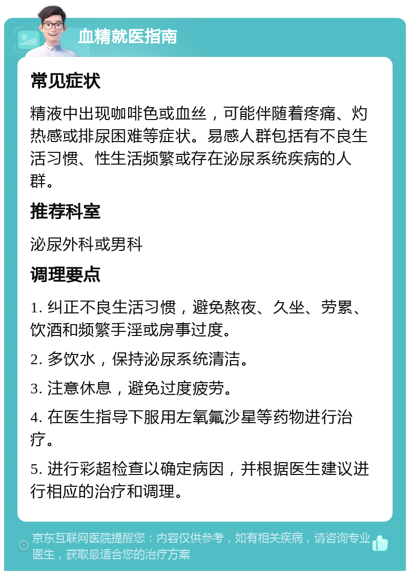 血精就医指南 常见症状 精液中出现咖啡色或血丝，可能伴随着疼痛、灼热感或排尿困难等症状。易感人群包括有不良生活习惯、性生活频繁或存在泌尿系统疾病的人群。 推荐科室 泌尿外科或男科 调理要点 1. 纠正不良生活习惯，避免熬夜、久坐、劳累、饮酒和频繁手淫或房事过度。 2. 多饮水，保持泌尿系统清洁。 3. 注意休息，避免过度疲劳。 4. 在医生指导下服用左氧氟沙星等药物进行治疗。 5. 进行彩超检查以确定病因，并根据医生建议进行相应的治疗和调理。