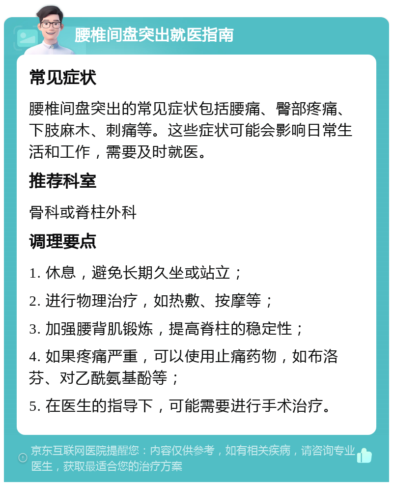 腰椎间盘突出就医指南 常见症状 腰椎间盘突出的常见症状包括腰痛、臀部疼痛、下肢麻木、刺痛等。这些症状可能会影响日常生活和工作，需要及时就医。 推荐科室 骨科或脊柱外科 调理要点 1. 休息，避免长期久坐或站立； 2. 进行物理治疗，如热敷、按摩等； 3. 加强腰背肌锻炼，提高脊柱的稳定性； 4. 如果疼痛严重，可以使用止痛药物，如布洛芬、对乙酰氨基酚等； 5. 在医生的指导下，可能需要进行手术治疗。