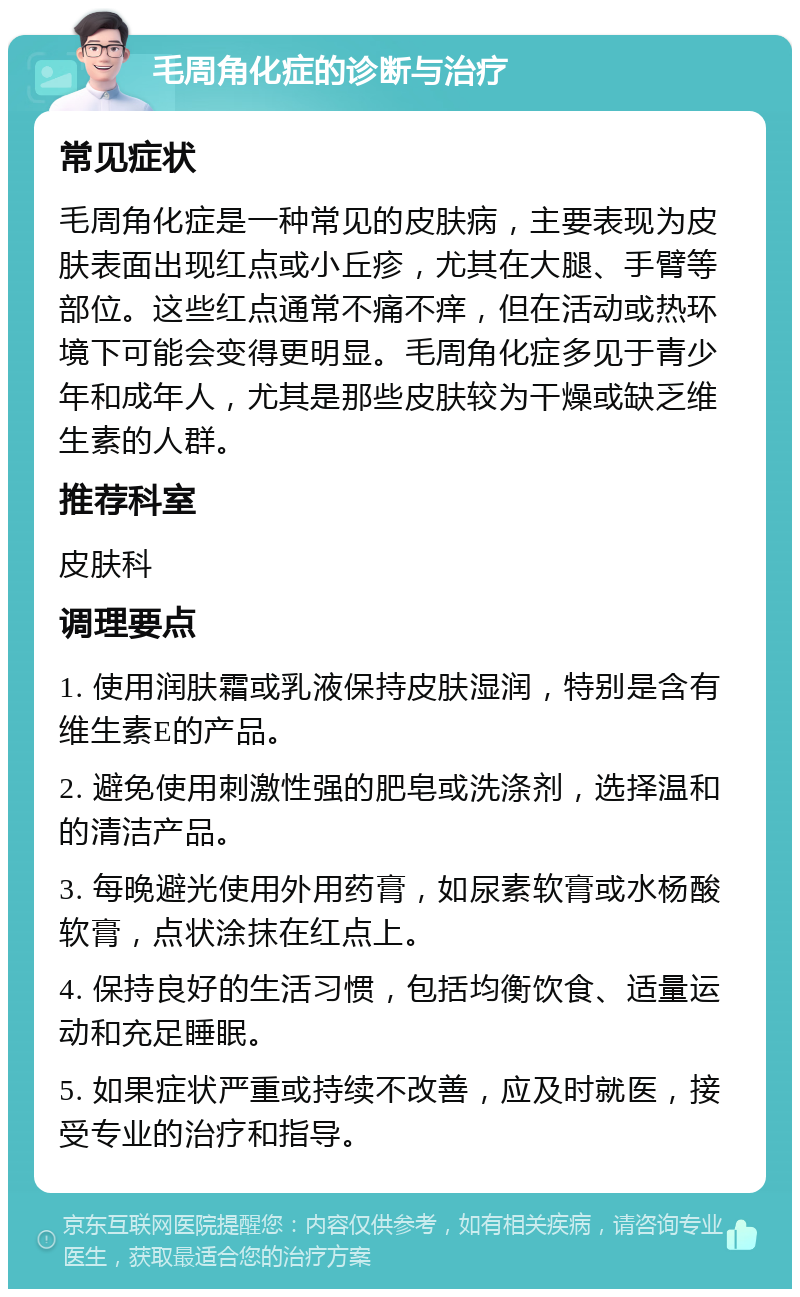 毛周角化症的诊断与治疗 常见症状 毛周角化症是一种常见的皮肤病，主要表现为皮肤表面出现红点或小丘疹，尤其在大腿、手臂等部位。这些红点通常不痛不痒，但在活动或热环境下可能会变得更明显。毛周角化症多见于青少年和成年人，尤其是那些皮肤较为干燥或缺乏维生素的人群。 推荐科室 皮肤科 调理要点 1. 使用润肤霜或乳液保持皮肤湿润，特别是含有维生素E的产品。 2. 避免使用刺激性强的肥皂或洗涤剂，选择温和的清洁产品。 3. 每晚避光使用外用药膏，如尿素软膏或水杨酸软膏，点状涂抹在红点上。 4. 保持良好的生活习惯，包括均衡饮食、适量运动和充足睡眠。 5. 如果症状严重或持续不改善，应及时就医，接受专业的治疗和指导。