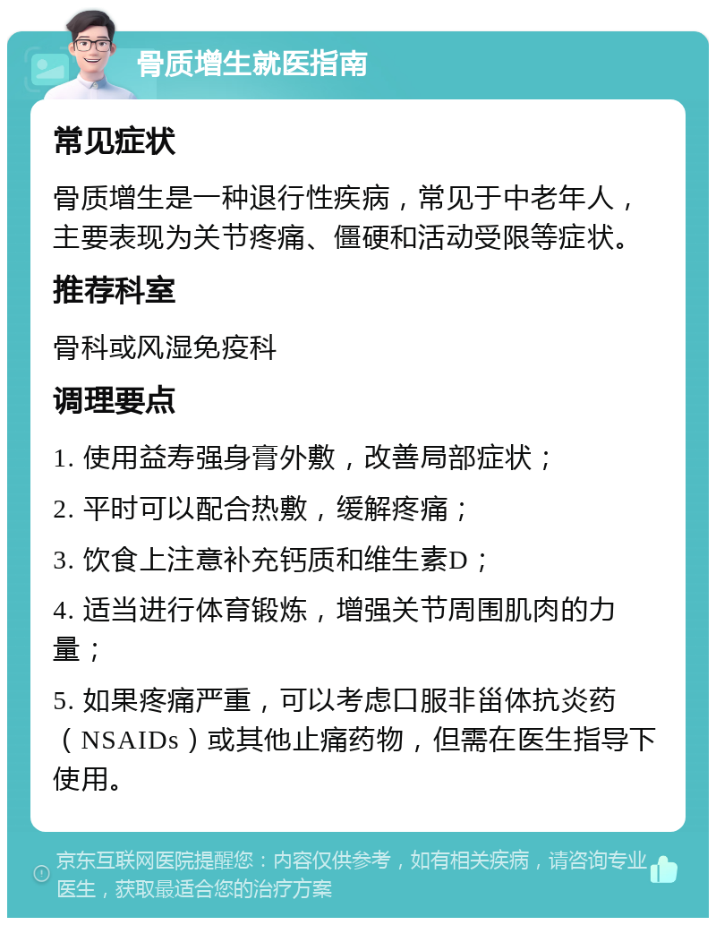 骨质增生就医指南 常见症状 骨质增生是一种退行性疾病，常见于中老年人，主要表现为关节疼痛、僵硬和活动受限等症状。 推荐科室 骨科或风湿免疫科 调理要点 1. 使用益寿强身膏外敷，改善局部症状； 2. 平时可以配合热敷，缓解疼痛； 3. 饮食上注意补充钙质和维生素D； 4. 适当进行体育锻炼，增强关节周围肌肉的力量； 5. 如果疼痛严重，可以考虑口服非甾体抗炎药（NSAIDs）或其他止痛药物，但需在医生指导下使用。