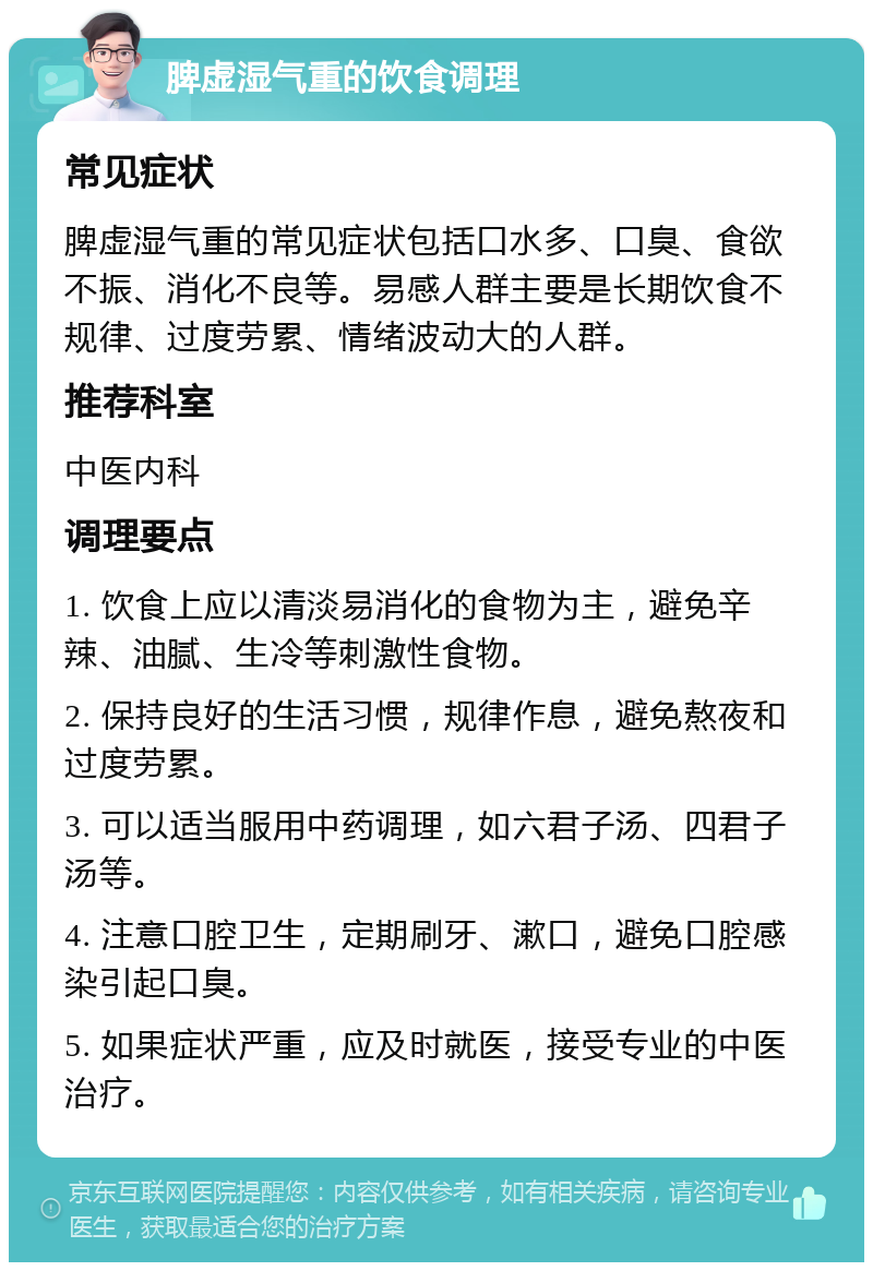 脾虚湿气重的饮食调理 常见症状 脾虚湿气重的常见症状包括口水多、口臭、食欲不振、消化不良等。易感人群主要是长期饮食不规律、过度劳累、情绪波动大的人群。 推荐科室 中医内科 调理要点 1. 饮食上应以清淡易消化的食物为主，避免辛辣、油腻、生冷等刺激性食物。 2. 保持良好的生活习惯，规律作息，避免熬夜和过度劳累。 3. 可以适当服用中药调理，如六君子汤、四君子汤等。 4. 注意口腔卫生，定期刷牙、漱口，避免口腔感染引起口臭。 5. 如果症状严重，应及时就医，接受专业的中医治疗。