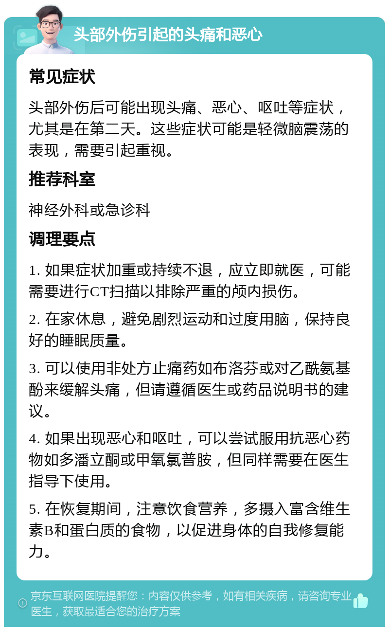 头部外伤引起的头痛和恶心 常见症状 头部外伤后可能出现头痛、恶心、呕吐等症状，尤其是在第二天。这些症状可能是轻微脑震荡的表现，需要引起重视。 推荐科室 神经外科或急诊科 调理要点 1. 如果症状加重或持续不退，应立即就医，可能需要进行CT扫描以排除严重的颅内损伤。 2. 在家休息，避免剧烈运动和过度用脑，保持良好的睡眠质量。 3. 可以使用非处方止痛药如布洛芬或对乙酰氨基酚来缓解头痛，但请遵循医生或药品说明书的建议。 4. 如果出现恶心和呕吐，可以尝试服用抗恶心药物如多潘立酮或甲氧氯普胺，但同样需要在医生指导下使用。 5. 在恢复期间，注意饮食营养，多摄入富含维生素B和蛋白质的食物，以促进身体的自我修复能力。