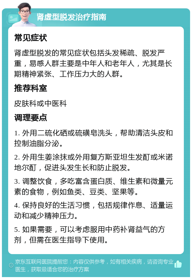 肾虚型脱发治疗指南 常见症状 肾虚型脱发的常见症状包括头发稀疏、脱发严重，易感人群主要是中年人和老年人，尤其是长期精神紧张、工作压力大的人群。 推荐科室 皮肤科或中医科 调理要点 1. 外用二硫化硒或硫磺皂洗头，帮助清洁头皮和控制油脂分泌。 2. 外用生姜涂抹或外用复方斯亚坦生发酊或米诺地尔酊，促进头发生长和防止脱发。 3. 调整饮食，多吃富含蛋白质、维生素和微量元素的食物，例如鱼类、豆类、坚果等。 4. 保持良好的生活习惯，包括规律作息、适量运动和减少精神压力。 5. 如果需要，可以考虑服用中药补肾益气的方剂，但需在医生指导下使用。