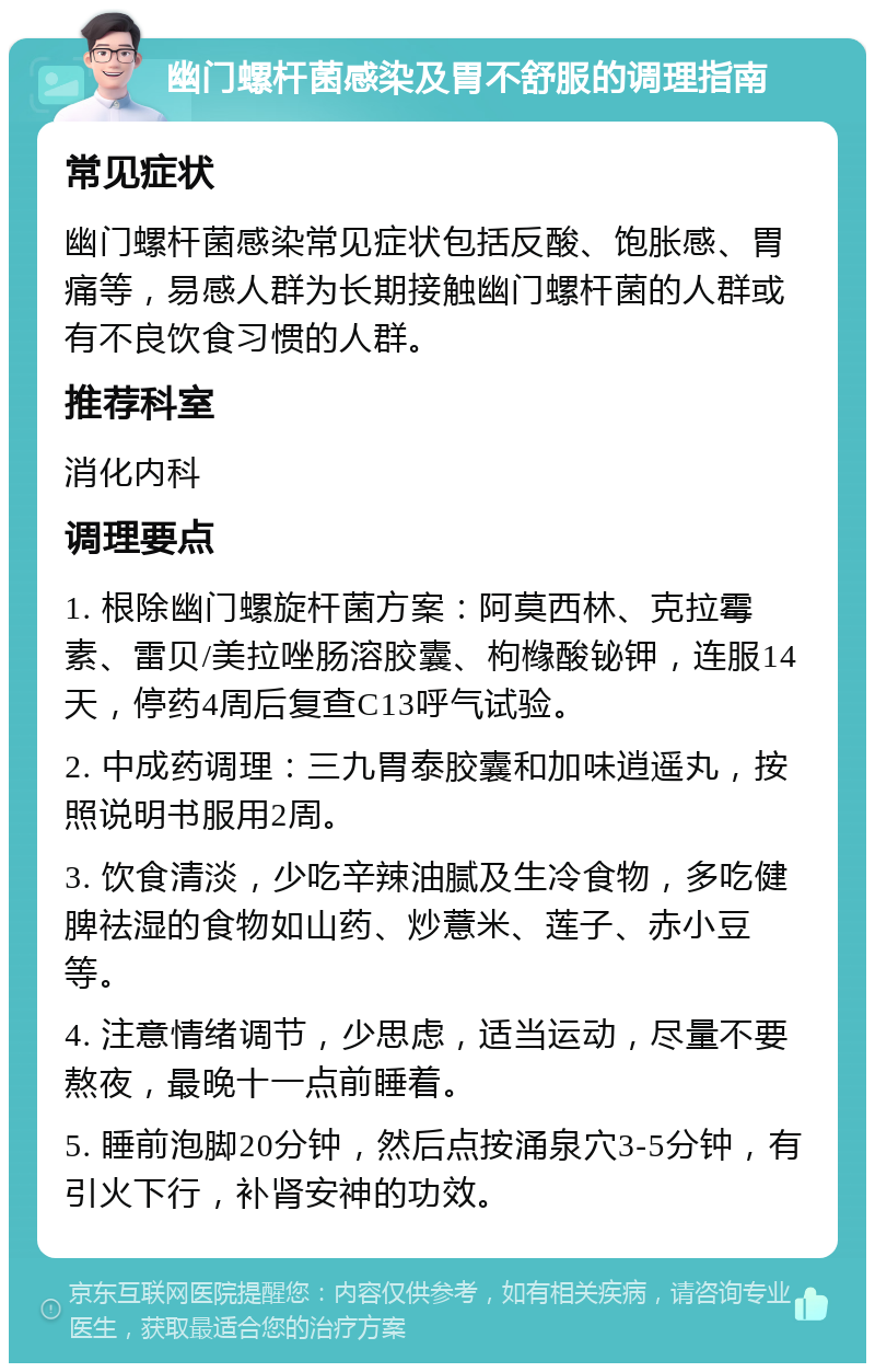 幽门螺杆菌感染及胃不舒服的调理指南 常见症状 幽门螺杆菌感染常见症状包括反酸、饱胀感、胃痛等，易感人群为长期接触幽门螺杆菌的人群或有不良饮食习惯的人群。 推荐科室 消化内科 调理要点 1. 根除幽门螺旋杆菌方案：阿莫西林、克拉霉素、雷贝/美拉唑肠溶胶囊、枸橼酸铋钾，连服14天，停药4周后复查C13呼气试验。 2. 中成药调理：三九胃泰胶囊和加味逍遥丸，按照说明书服用2周。 3. 饮食清淡，少吃辛辣油腻及生冷食物，多吃健脾祛湿的食物如山药、炒薏米、莲子、赤小豆等。 4. 注意情绪调节，少思虑，适当运动，尽量不要熬夜，最晚十一点前睡着。 5. 睡前泡脚20分钟，然后点按涌泉穴3-5分钟，有引火下行，补肾安神的功效。