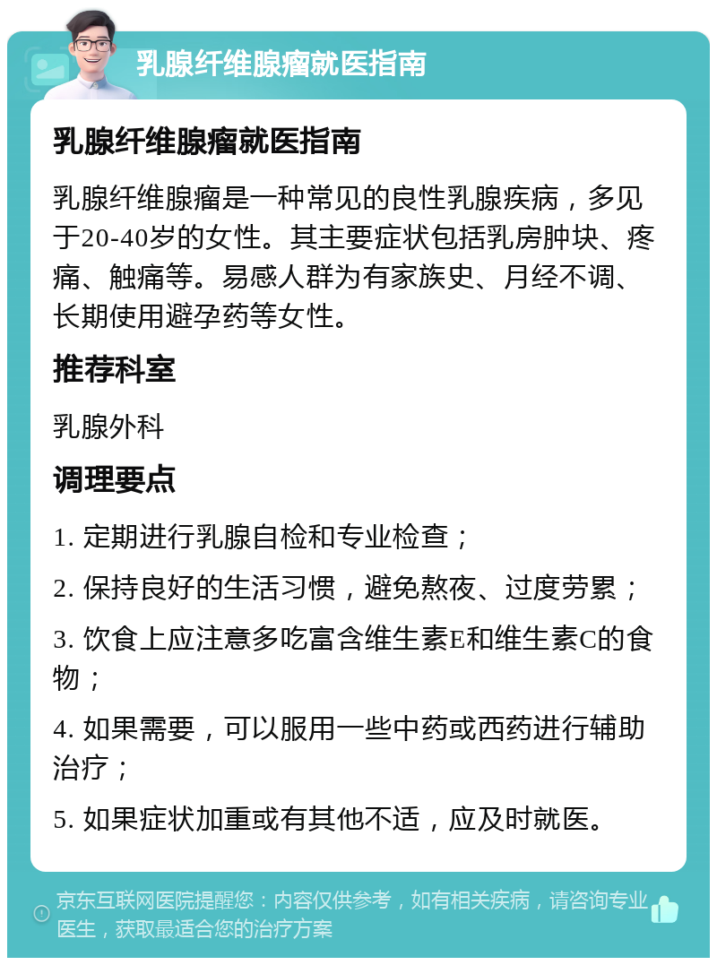 乳腺纤维腺瘤就医指南 乳腺纤维腺瘤就医指南 乳腺纤维腺瘤是一种常见的良性乳腺疾病，多见于20-40岁的女性。其主要症状包括乳房肿块、疼痛、触痛等。易感人群为有家族史、月经不调、长期使用避孕药等女性。 推荐科室 乳腺外科 调理要点 1. 定期进行乳腺自检和专业检查； 2. 保持良好的生活习惯，避免熬夜、过度劳累； 3. 饮食上应注意多吃富含维生素E和维生素C的食物； 4. 如果需要，可以服用一些中药或西药进行辅助治疗； 5. 如果症状加重或有其他不适，应及时就医。