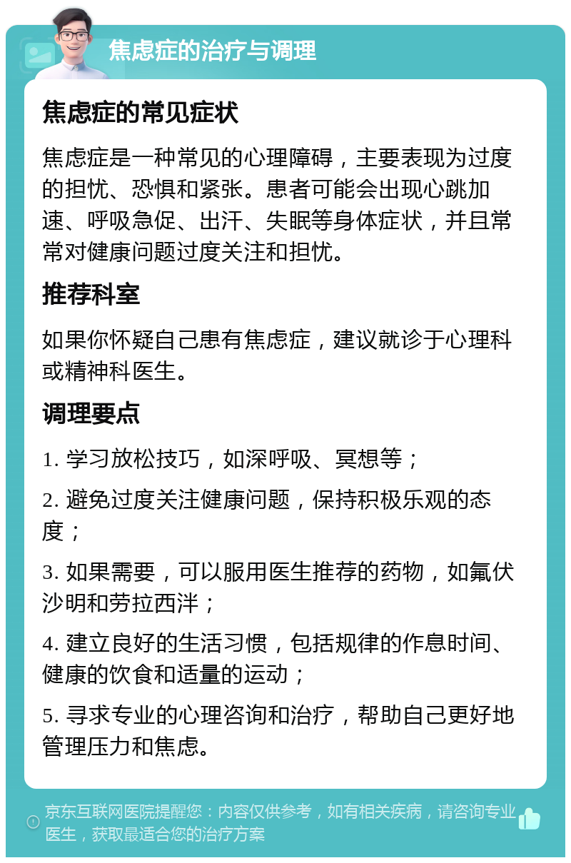 焦虑症的治疗与调理 焦虑症的常见症状 焦虑症是一种常见的心理障碍，主要表现为过度的担忧、恐惧和紧张。患者可能会出现心跳加速、呼吸急促、出汗、失眠等身体症状，并且常常对健康问题过度关注和担忧。 推荐科室 如果你怀疑自己患有焦虑症，建议就诊于心理科或精神科医生。 调理要点 1. 学习放松技巧，如深呼吸、冥想等； 2. 避免过度关注健康问题，保持积极乐观的态度； 3. 如果需要，可以服用医生推荐的药物，如氟伏沙明和劳拉西泮； 4. 建立良好的生活习惯，包括规律的作息时间、健康的饮食和适量的运动； 5. 寻求专业的心理咨询和治疗，帮助自己更好地管理压力和焦虑。