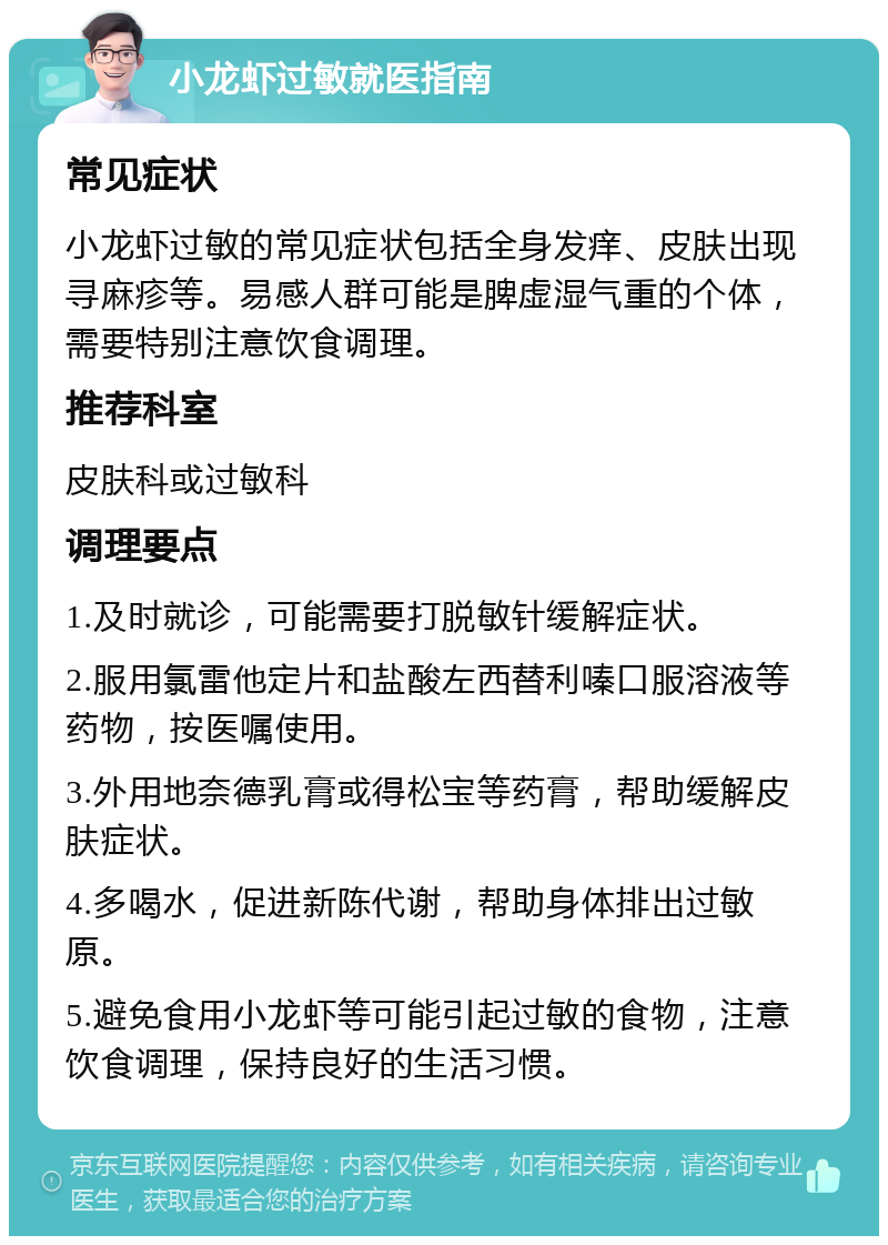 小龙虾过敏就医指南 常见症状 小龙虾过敏的常见症状包括全身发痒、皮肤出现寻麻疹等。易感人群可能是脾虚湿气重的个体，需要特别注意饮食调理。 推荐科室 皮肤科或过敏科 调理要点 1.及时就诊，可能需要打脱敏针缓解症状。 2.服用氯雷他定片和盐酸左西替利嗪口服溶液等药物，按医嘱使用。 3.外用地奈德乳膏或得松宝等药膏，帮助缓解皮肤症状。 4.多喝水，促进新陈代谢，帮助身体排出过敏原。 5.避免食用小龙虾等可能引起过敏的食物，注意饮食调理，保持良好的生活习惯。