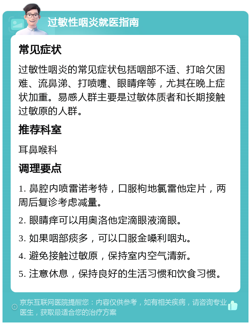 过敏性咽炎就医指南 常见症状 过敏性咽炎的常见症状包括咽部不适、打哈欠困难、流鼻涕、打喷嚏、眼睛痒等，尤其在晚上症状加重。易感人群主要是过敏体质者和长期接触过敏原的人群。 推荐科室 耳鼻喉科 调理要点 1. 鼻腔内喷雷诺考特，口服枸地氯雷他定片，两周后复诊考虑减量。 2. 眼睛痒可以用奥洛他定滴眼液滴眼。 3. 如果咽部痰多，可以口服金嗓利咽丸。 4. 避免接触过敏原，保持室内空气清新。 5. 注意休息，保持良好的生活习惯和饮食习惯。