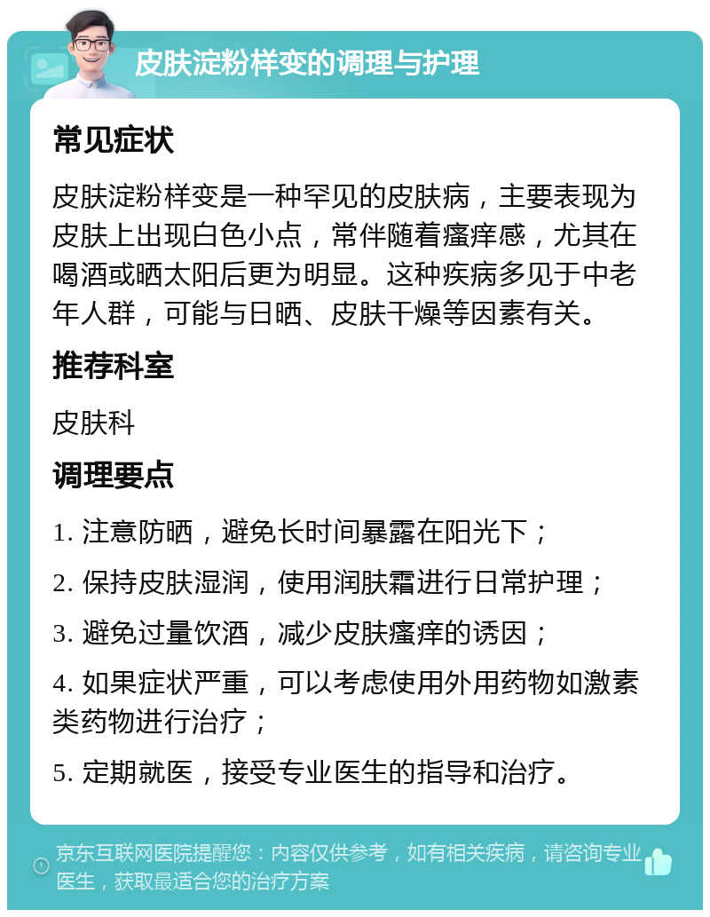 皮肤淀粉样变的调理与护理 常见症状 皮肤淀粉样变是一种罕见的皮肤病，主要表现为皮肤上出现白色小点，常伴随着瘙痒感，尤其在喝酒或晒太阳后更为明显。这种疾病多见于中老年人群，可能与日晒、皮肤干燥等因素有关。 推荐科室 皮肤科 调理要点 1. 注意防晒，避免长时间暴露在阳光下； 2. 保持皮肤湿润，使用润肤霜进行日常护理； 3. 避免过量饮酒，减少皮肤瘙痒的诱因； 4. 如果症状严重，可以考虑使用外用药物如激素类药物进行治疗； 5. 定期就医，接受专业医生的指导和治疗。