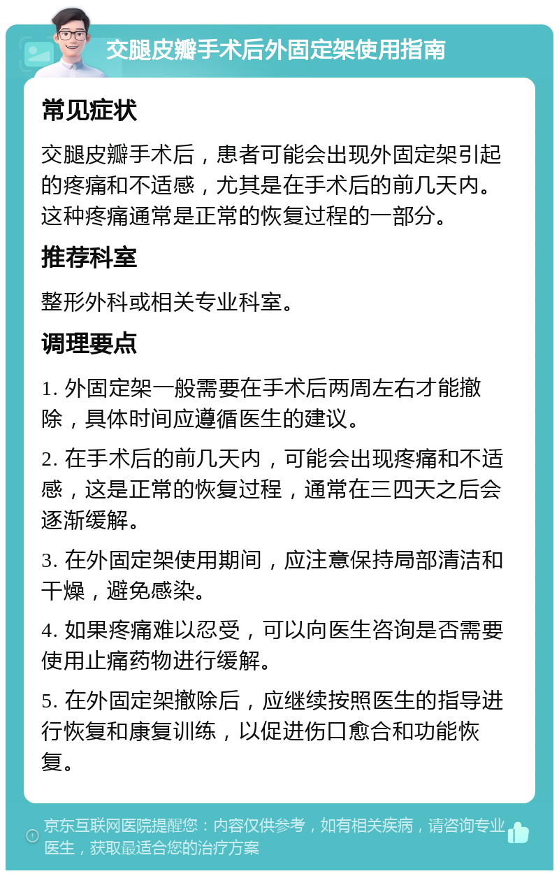 交腿皮瓣手术后外固定架使用指南 常见症状 交腿皮瓣手术后，患者可能会出现外固定架引起的疼痛和不适感，尤其是在手术后的前几天内。这种疼痛通常是正常的恢复过程的一部分。 推荐科室 整形外科或相关专业科室。 调理要点 1. 外固定架一般需要在手术后两周左右才能撤除，具体时间应遵循医生的建议。 2. 在手术后的前几天内，可能会出现疼痛和不适感，这是正常的恢复过程，通常在三四天之后会逐渐缓解。 3. 在外固定架使用期间，应注意保持局部清洁和干燥，避免感染。 4. 如果疼痛难以忍受，可以向医生咨询是否需要使用止痛药物进行缓解。 5. 在外固定架撤除后，应继续按照医生的指导进行恢复和康复训练，以促进伤口愈合和功能恢复。