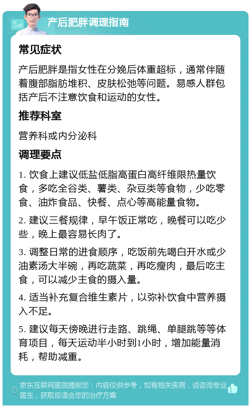 产后肥胖调理指南 常见症状 产后肥胖是指女性在分娩后体重超标，通常伴随着腹部脂肪堆积、皮肤松弛等问题。易感人群包括产后不注意饮食和运动的女性。 推荐科室 营养科或内分泌科 调理要点 1. 饮食上建议低盐低脂高蛋白高纤维限热量饮食，多吃全谷类、薯类、杂豆类等食物，少吃零食、油炸食品、快餐、点心等高能量食物。 2. 建议三餐规律，早午饭正常吃，晚餐可以吃少些，晚上最容易长肉了。 3. 调整日常的进食顺序，吃饭前先喝白开水或少油素汤大半碗，再吃蔬菜，再吃瘦肉，最后吃主食，可以减少主食的摄入量。 4. 适当补充复合维生素片，以弥补饮食中营养摄入不足。 5. 建议每天傍晚进行走路、跳绳、单腿跳等等体育项目，每天运动半小时到1小时，增加能量消耗，帮助减重。