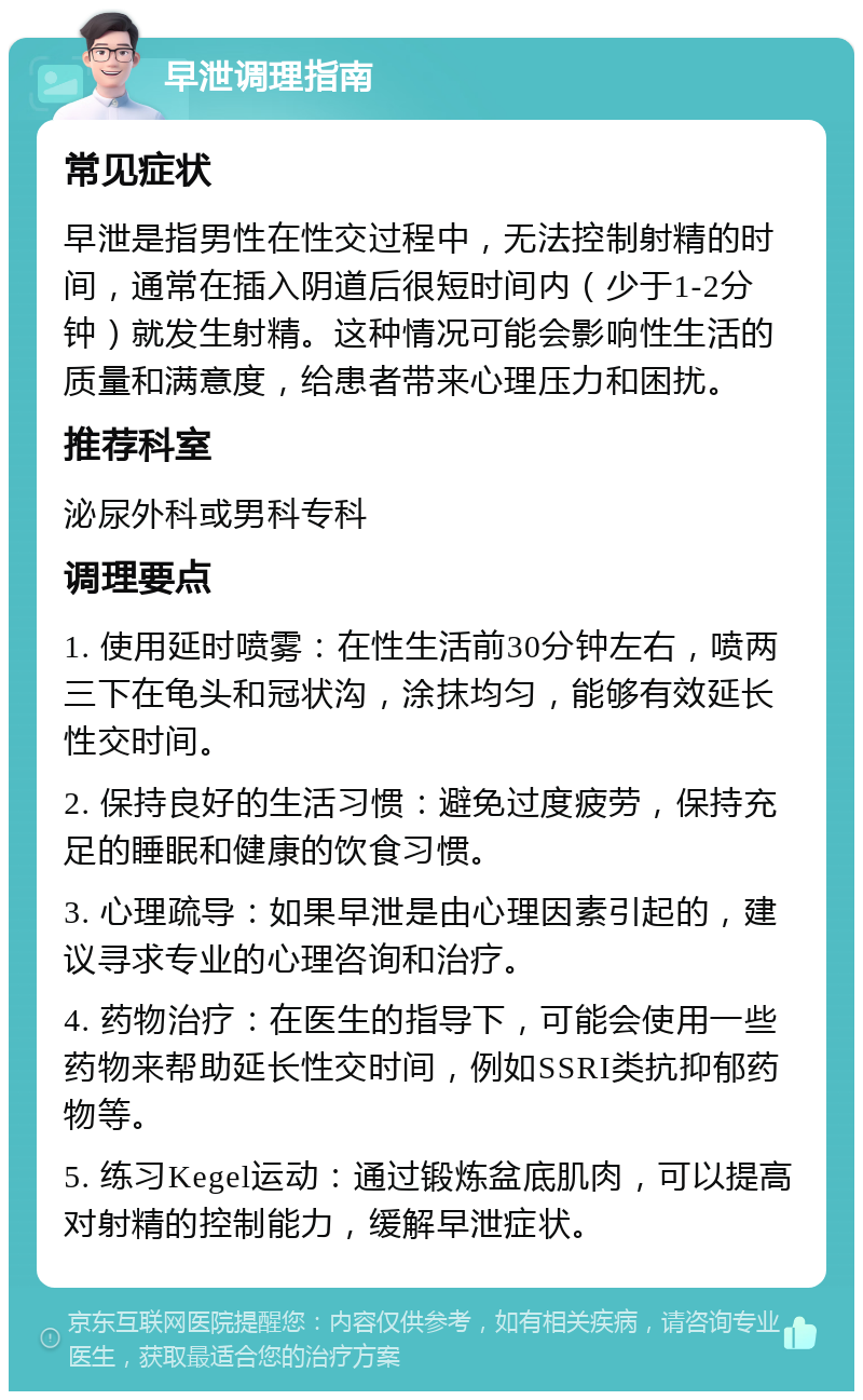 早泄调理指南 常见症状 早泄是指男性在性交过程中，无法控制射精的时间，通常在插入阴道后很短时间内（少于1-2分钟）就发生射精。这种情况可能会影响性生活的质量和满意度，给患者带来心理压力和困扰。 推荐科室 泌尿外科或男科专科 调理要点 1. 使用延时喷雾：在性生活前30分钟左右，喷两三下在龟头和冠状沟，涂抹均匀，能够有效延长性交时间。 2. 保持良好的生活习惯：避免过度疲劳，保持充足的睡眠和健康的饮食习惯。 3. 心理疏导：如果早泄是由心理因素引起的，建议寻求专业的心理咨询和治疗。 4. 药物治疗：在医生的指导下，可能会使用一些药物来帮助延长性交时间，例如SSRI类抗抑郁药物等。 5. 练习Kegel运动：通过锻炼盆底肌肉，可以提高对射精的控制能力，缓解早泄症状。