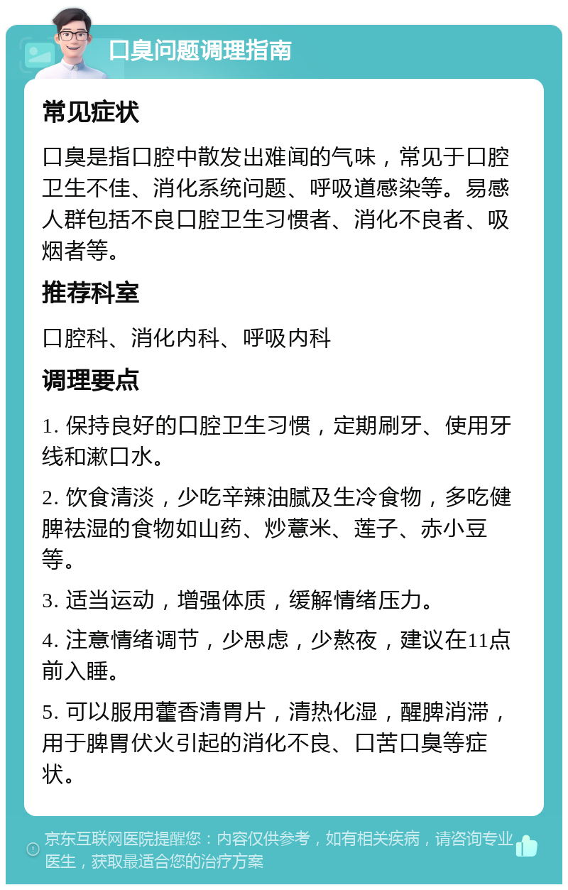 口臭问题调理指南 常见症状 口臭是指口腔中散发出难闻的气味，常见于口腔卫生不佳、消化系统问题、呼吸道感染等。易感人群包括不良口腔卫生习惯者、消化不良者、吸烟者等。 推荐科室 口腔科、消化内科、呼吸内科 调理要点 1. 保持良好的口腔卫生习惯，定期刷牙、使用牙线和漱口水。 2. 饮食清淡，少吃辛辣油腻及生冷食物，多吃健脾祛湿的食物如山药、炒薏米、莲子、赤小豆等。 3. 适当运动，增强体质，缓解情绪压力。 4. 注意情绪调节，少思虑，少熬夜，建议在11点前入睡。 5. 可以服用藿香清胃片，清热化湿，醒脾消滞，用于脾胃伏火引起的消化不良、口苦口臭等症状。