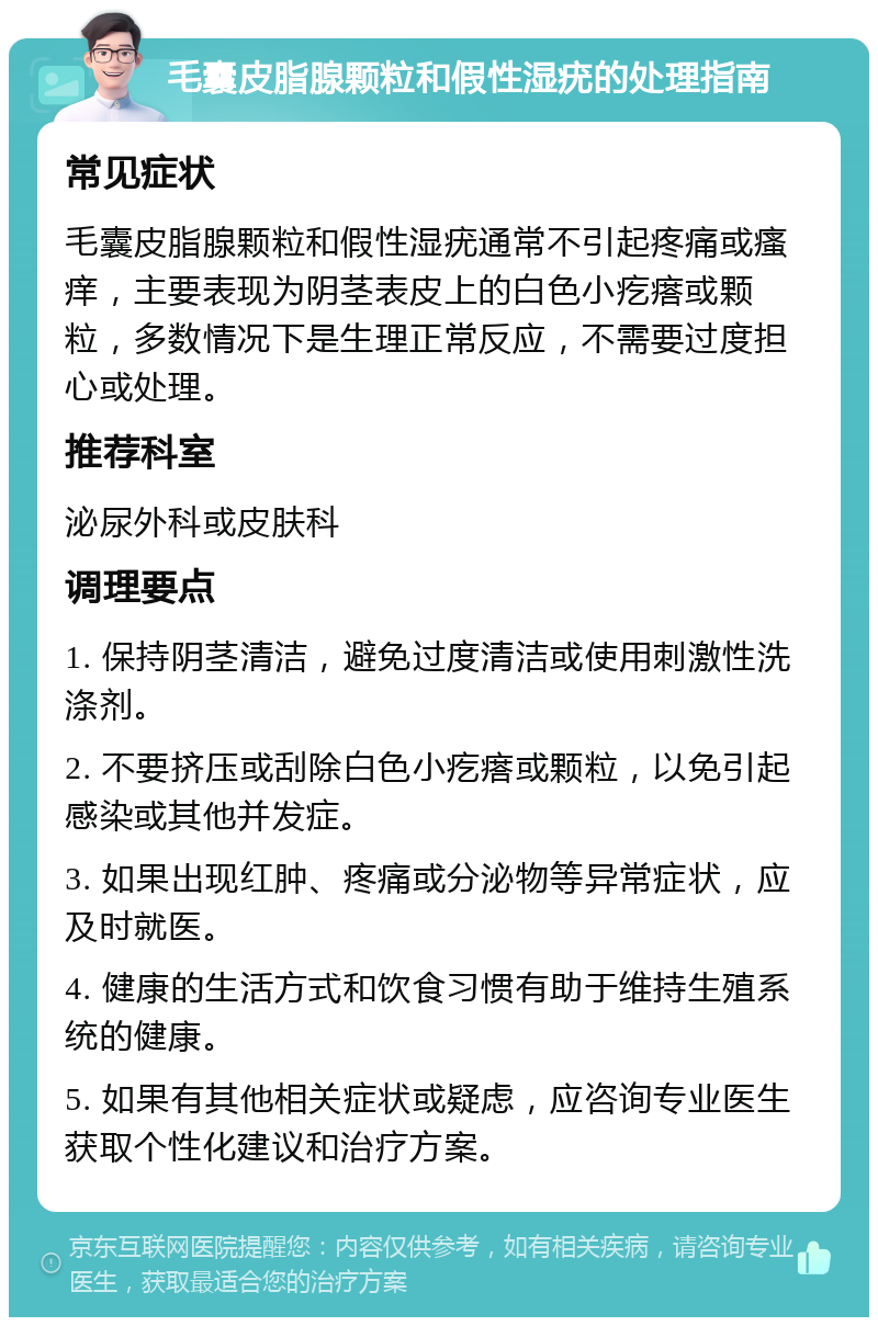 毛囊皮脂腺颗粒和假性湿疣的处理指南 常见症状 毛囊皮脂腺颗粒和假性湿疣通常不引起疼痛或瘙痒，主要表现为阴茎表皮上的白色小疙瘩或颗粒，多数情况下是生理正常反应，不需要过度担心或处理。 推荐科室 泌尿外科或皮肤科 调理要点 1. 保持阴茎清洁，避免过度清洁或使用刺激性洗涤剂。 2. 不要挤压或刮除白色小疙瘩或颗粒，以免引起感染或其他并发症。 3. 如果出现红肿、疼痛或分泌物等异常症状，应及时就医。 4. 健康的生活方式和饮食习惯有助于维持生殖系统的健康。 5. 如果有其他相关症状或疑虑，应咨询专业医生获取个性化建议和治疗方案。