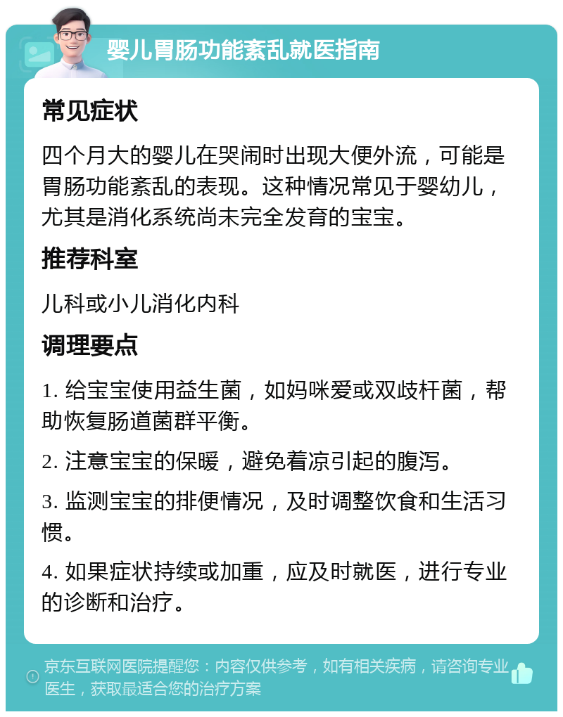 婴儿胃肠功能紊乱就医指南 常见症状 四个月大的婴儿在哭闹时出现大便外流，可能是胃肠功能紊乱的表现。这种情况常见于婴幼儿，尤其是消化系统尚未完全发育的宝宝。 推荐科室 儿科或小儿消化内科 调理要点 1. 给宝宝使用益生菌，如妈咪爱或双歧杆菌，帮助恢复肠道菌群平衡。 2. 注意宝宝的保暖，避免着凉引起的腹泻。 3. 监测宝宝的排便情况，及时调整饮食和生活习惯。 4. 如果症状持续或加重，应及时就医，进行专业的诊断和治疗。