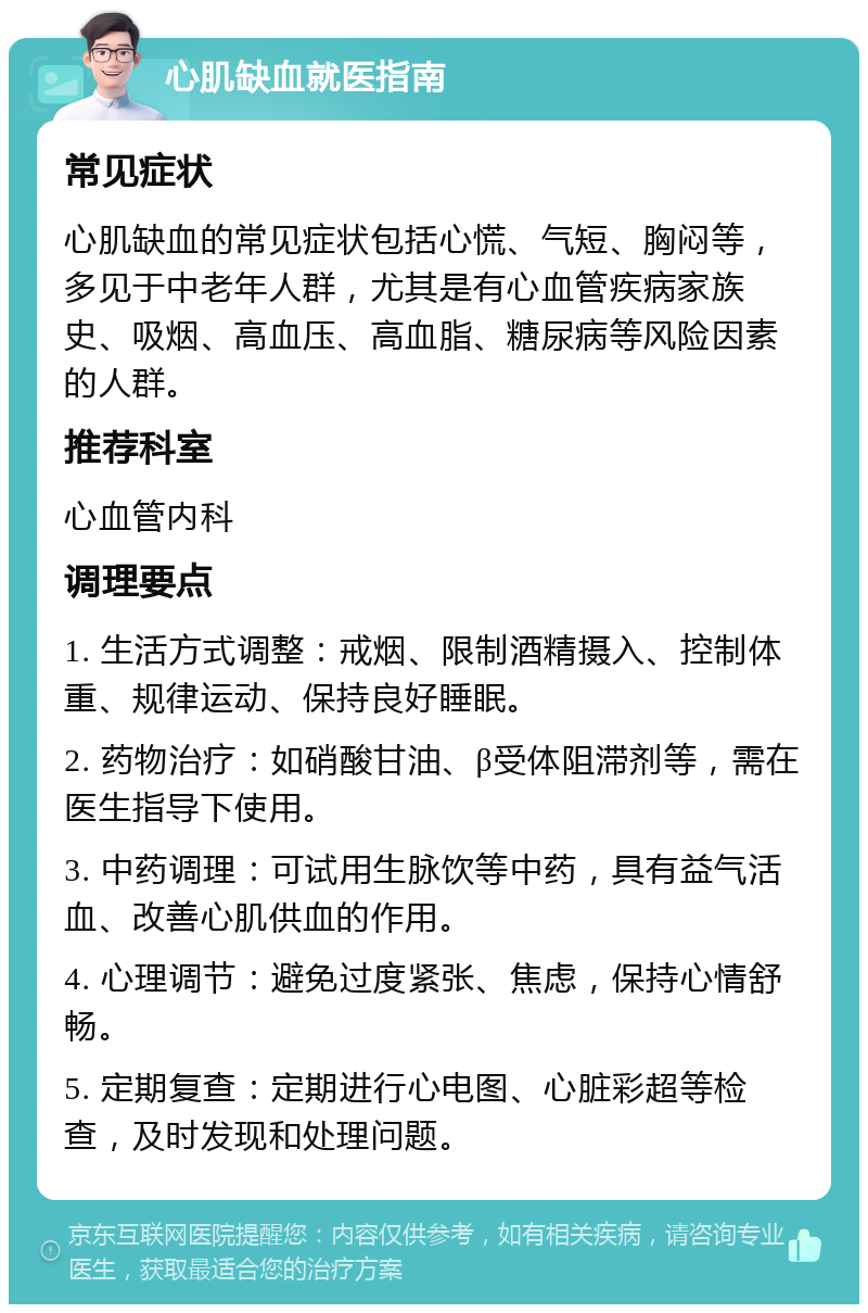 心肌缺血就医指南 常见症状 心肌缺血的常见症状包括心慌、气短、胸闷等，多见于中老年人群，尤其是有心血管疾病家族史、吸烟、高血压、高血脂、糖尿病等风险因素的人群。 推荐科室 心血管内科 调理要点 1. 生活方式调整：戒烟、限制酒精摄入、控制体重、规律运动、保持良好睡眠。 2. 药物治疗：如硝酸甘油、β受体阻滞剂等，需在医生指导下使用。 3. 中药调理：可试用生脉饮等中药，具有益气活血、改善心肌供血的作用。 4. 心理调节：避免过度紧张、焦虑，保持心情舒畅。 5. 定期复查：定期进行心电图、心脏彩超等检查，及时发现和处理问题。