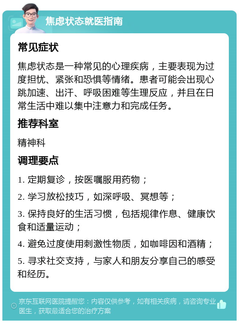 焦虑状态就医指南 常见症状 焦虑状态是一种常见的心理疾病，主要表现为过度担忧、紧张和恐惧等情绪。患者可能会出现心跳加速、出汗、呼吸困难等生理反应，并且在日常生活中难以集中注意力和完成任务。 推荐科室 精神科 调理要点 1. 定期复诊，按医嘱服用药物； 2. 学习放松技巧，如深呼吸、冥想等； 3. 保持良好的生活习惯，包括规律作息、健康饮食和适量运动； 4. 避免过度使用刺激性物质，如咖啡因和酒精； 5. 寻求社交支持，与家人和朋友分享自己的感受和经历。