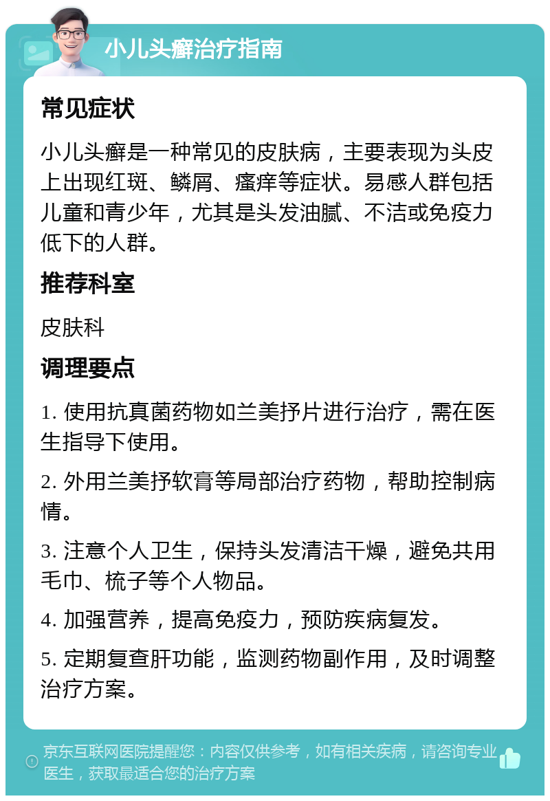 小儿头癣治疗指南 常见症状 小儿头癣是一种常见的皮肤病，主要表现为头皮上出现红斑、鳞屑、瘙痒等症状。易感人群包括儿童和青少年，尤其是头发油腻、不洁或免疫力低下的人群。 推荐科室 皮肤科 调理要点 1. 使用抗真菌药物如兰美抒片进行治疗，需在医生指导下使用。 2. 外用兰美抒软膏等局部治疗药物，帮助控制病情。 3. 注意个人卫生，保持头发清洁干燥，避免共用毛巾、梳子等个人物品。 4. 加强营养，提高免疫力，预防疾病复发。 5. 定期复查肝功能，监测药物副作用，及时调整治疗方案。