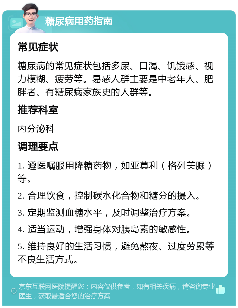 糖尿病用药指南 常见症状 糖尿病的常见症状包括多尿、口渴、饥饿感、视力模糊、疲劳等。易感人群主要是中老年人、肥胖者、有糖尿病家族史的人群等。 推荐科室 内分泌科 调理要点 1. 遵医嘱服用降糖药物，如亚莫利（格列美脲）等。 2. 合理饮食，控制碳水化合物和糖分的摄入。 3. 定期监测血糖水平，及时调整治疗方案。 4. 适当运动，增强身体对胰岛素的敏感性。 5. 维持良好的生活习惯，避免熬夜、过度劳累等不良生活方式。