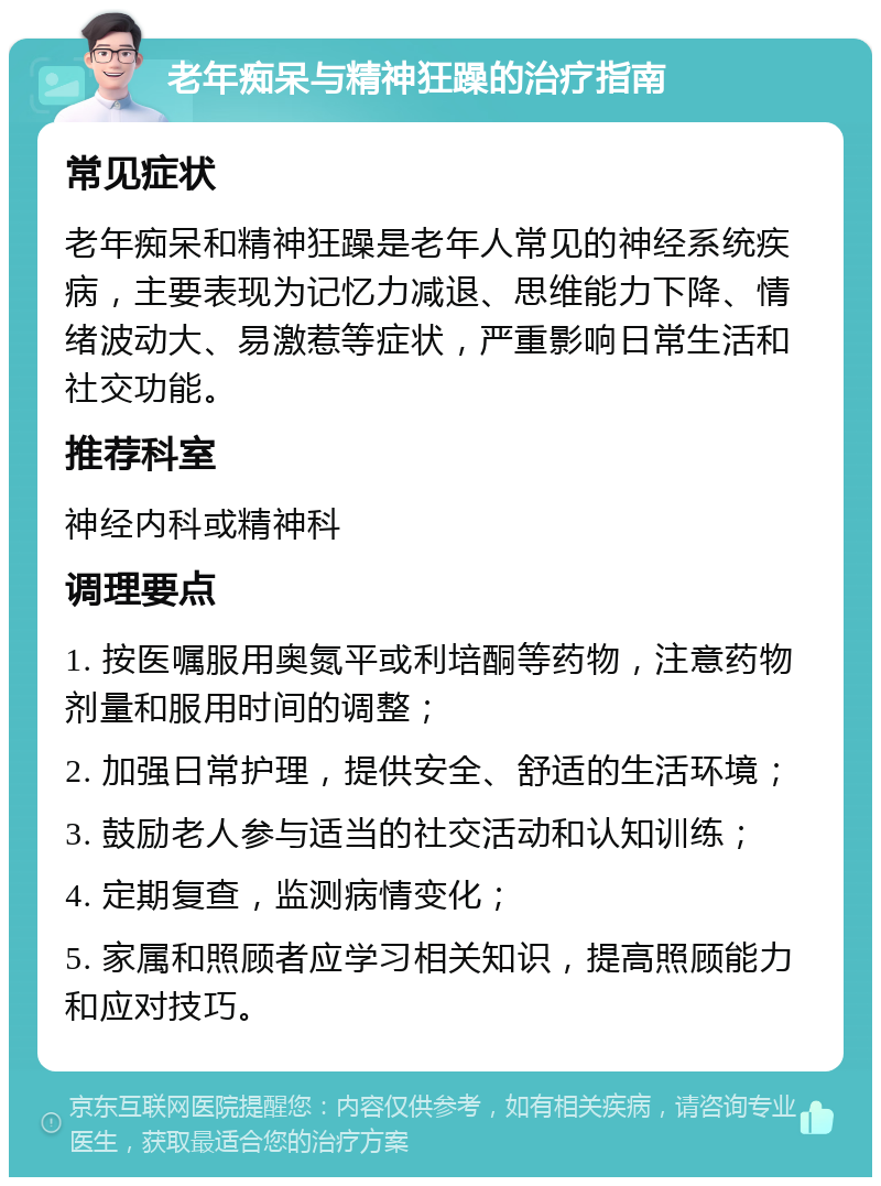 老年痴呆与精神狂躁的治疗指南 常见症状 老年痴呆和精神狂躁是老年人常见的神经系统疾病，主要表现为记忆力减退、思维能力下降、情绪波动大、易激惹等症状，严重影响日常生活和社交功能。 推荐科室 神经内科或精神科 调理要点 1. 按医嘱服用奥氮平或利培酮等药物，注意药物剂量和服用时间的调整； 2. 加强日常护理，提供安全、舒适的生活环境； 3. 鼓励老人参与适当的社交活动和认知训练； 4. 定期复查，监测病情变化； 5. 家属和照顾者应学习相关知识，提高照顾能力和应对技巧。