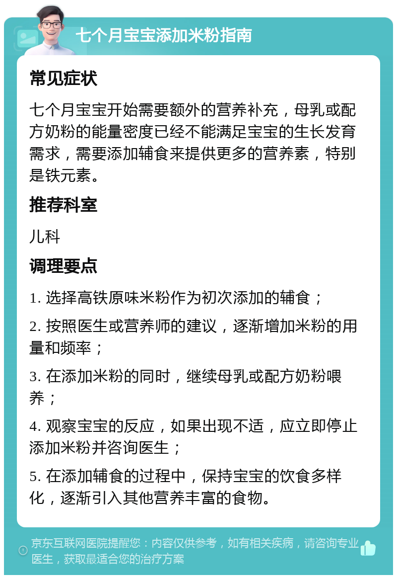 七个月宝宝添加米粉指南 常见症状 七个月宝宝开始需要额外的营养补充，母乳或配方奶粉的能量密度已经不能满足宝宝的生长发育需求，需要添加辅食来提供更多的营养素，特别是铁元素。 推荐科室 儿科 调理要点 1. 选择高铁原味米粉作为初次添加的辅食； 2. 按照医生或营养师的建议，逐渐增加米粉的用量和频率； 3. 在添加米粉的同时，继续母乳或配方奶粉喂养； 4. 观察宝宝的反应，如果出现不适，应立即停止添加米粉并咨询医生； 5. 在添加辅食的过程中，保持宝宝的饮食多样化，逐渐引入其他营养丰富的食物。