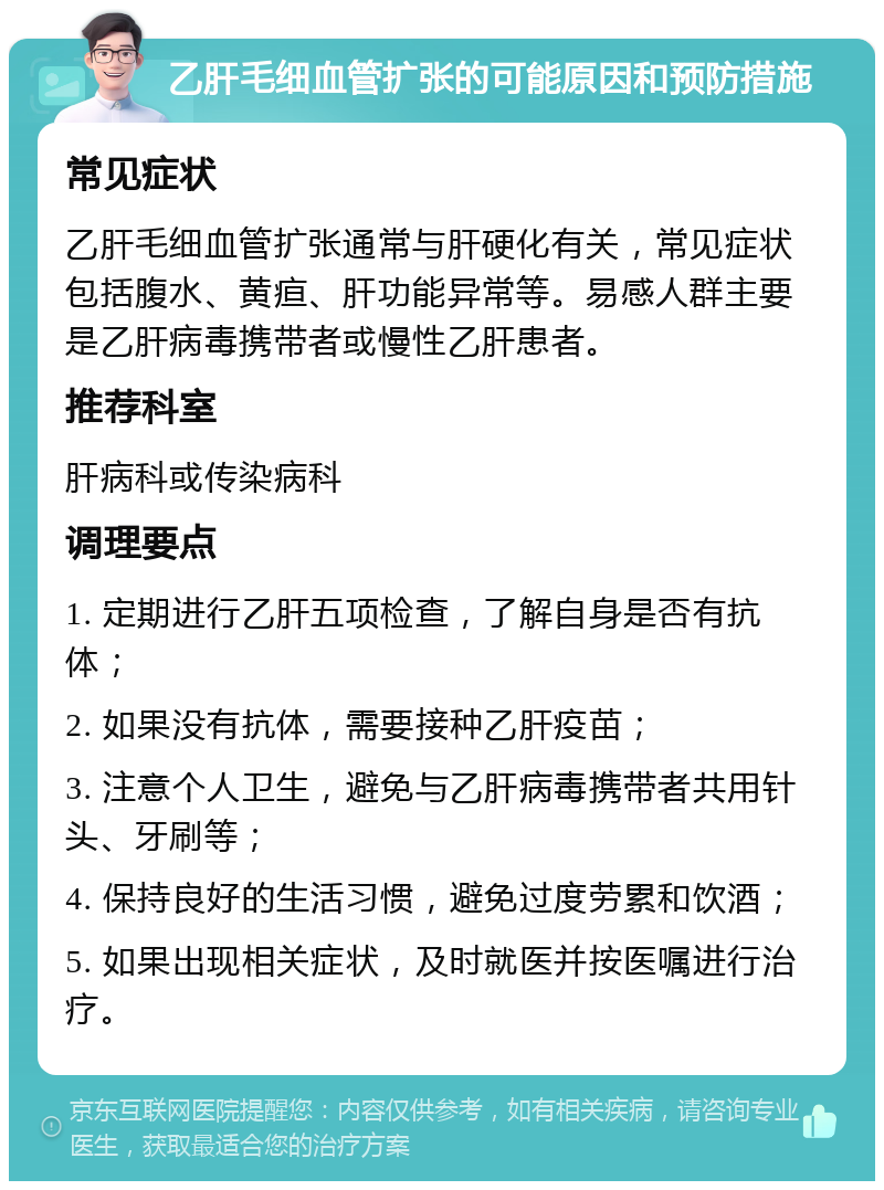 乙肝毛细血管扩张的可能原因和预防措施 常见症状 乙肝毛细血管扩张通常与肝硬化有关，常见症状包括腹水、黄疸、肝功能异常等。易感人群主要是乙肝病毒携带者或慢性乙肝患者。 推荐科室 肝病科或传染病科 调理要点 1. 定期进行乙肝五项检查，了解自身是否有抗体； 2. 如果没有抗体，需要接种乙肝疫苗； 3. 注意个人卫生，避免与乙肝病毒携带者共用针头、牙刷等； 4. 保持良好的生活习惯，避免过度劳累和饮酒； 5. 如果出现相关症状，及时就医并按医嘱进行治疗。