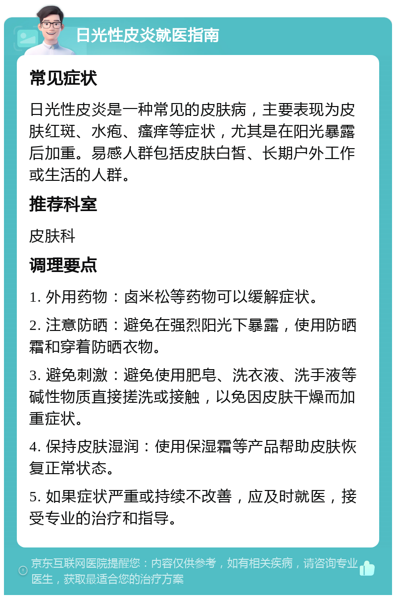 日光性皮炎就医指南 常见症状 日光性皮炎是一种常见的皮肤病，主要表现为皮肤红斑、水疱、瘙痒等症状，尤其是在阳光暴露后加重。易感人群包括皮肤白皙、长期户外工作或生活的人群。 推荐科室 皮肤科 调理要点 1. 外用药物：卤米松等药物可以缓解症状。 2. 注意防晒：避免在强烈阳光下暴露，使用防晒霜和穿着防晒衣物。 3. 避免刺激：避免使用肥皂、洗衣液、洗手液等碱性物质直接搓洗或接触，以免因皮肤干燥而加重症状。 4. 保持皮肤湿润：使用保湿霜等产品帮助皮肤恢复正常状态。 5. 如果症状严重或持续不改善，应及时就医，接受专业的治疗和指导。