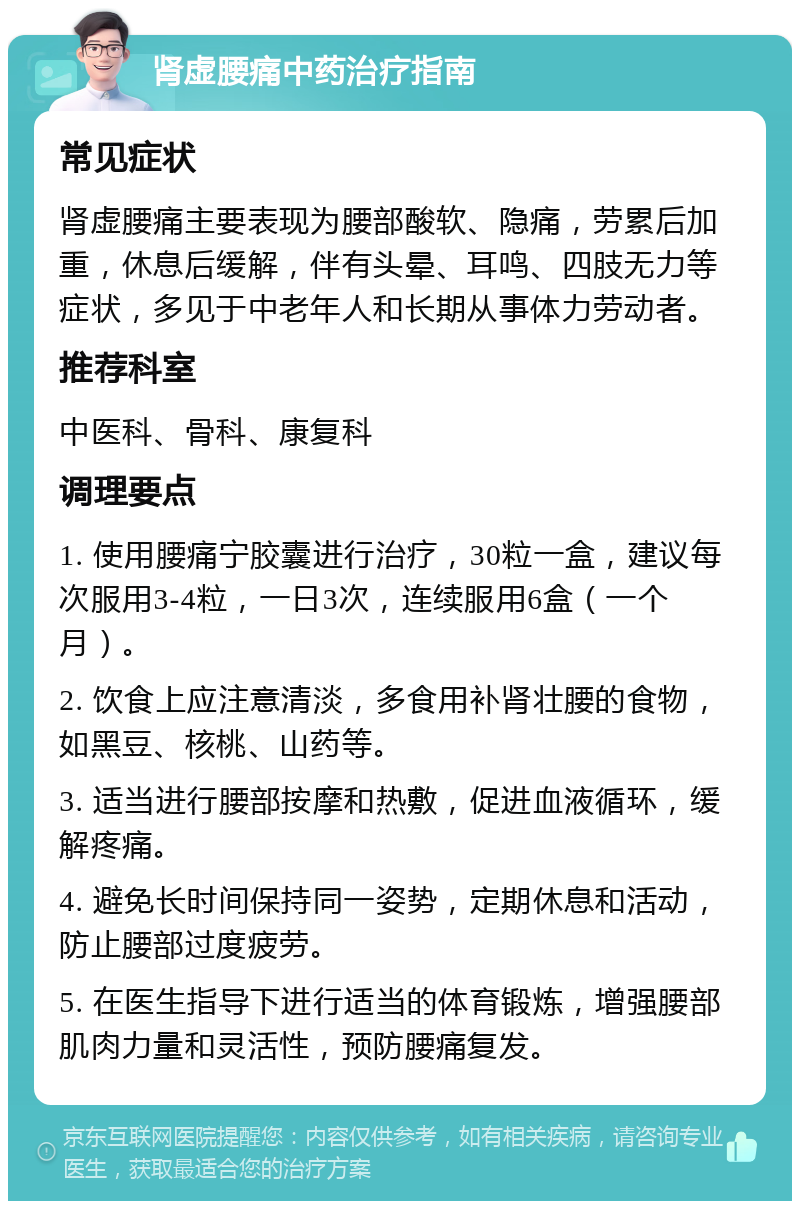 肾虚腰痛中药治疗指南 常见症状 肾虚腰痛主要表现为腰部酸软、隐痛，劳累后加重，休息后缓解，伴有头晕、耳鸣、四肢无力等症状，多见于中老年人和长期从事体力劳动者。 推荐科室 中医科、骨科、康复科 调理要点 1. 使用腰痛宁胶囊进行治疗，30粒一盒，建议每次服用3-4粒，一日3次，连续服用6盒（一个月）。 2. 饮食上应注意清淡，多食用补肾壮腰的食物，如黑豆、核桃、山药等。 3. 适当进行腰部按摩和热敷，促进血液循环，缓解疼痛。 4. 避免长时间保持同一姿势，定期休息和活动，防止腰部过度疲劳。 5. 在医生指导下进行适当的体育锻炼，增强腰部肌肉力量和灵活性，预防腰痛复发。