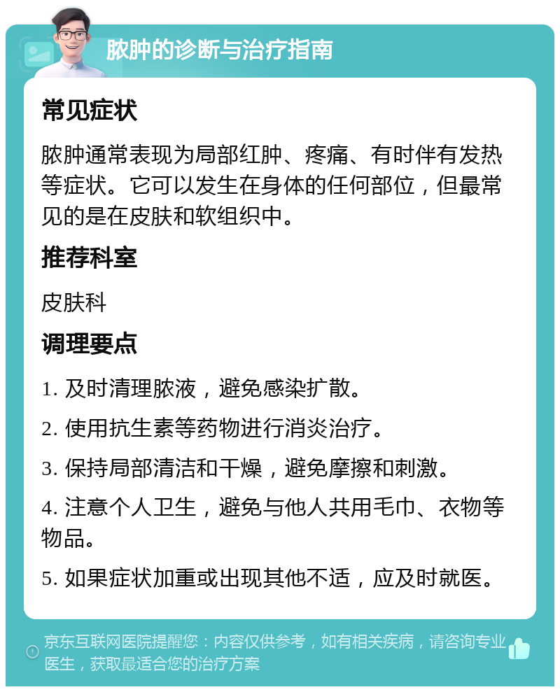 脓肿的诊断与治疗指南 常见症状 脓肿通常表现为局部红肿、疼痛、有时伴有发热等症状。它可以发生在身体的任何部位，但最常见的是在皮肤和软组织中。 推荐科室 皮肤科 调理要点 1. 及时清理脓液，避免感染扩散。 2. 使用抗生素等药物进行消炎治疗。 3. 保持局部清洁和干燥，避免摩擦和刺激。 4. 注意个人卫生，避免与他人共用毛巾、衣物等物品。 5. 如果症状加重或出现其他不适，应及时就医。