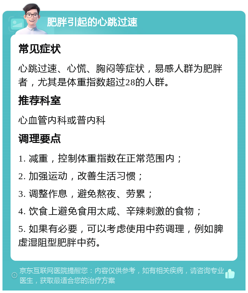 肥胖引起的心跳过速 常见症状 心跳过速、心慌、胸闷等症状，易感人群为肥胖者，尤其是体重指数超过28的人群。 推荐科室 心血管内科或普内科 调理要点 1. 减重，控制体重指数在正常范围内； 2. 加强运动，改善生活习惯； 3. 调整作息，避免熬夜、劳累； 4. 饮食上避免食用太咸、辛辣刺激的食物； 5. 如果有必要，可以考虑使用中药调理，例如脾虚湿阻型肥胖中药。