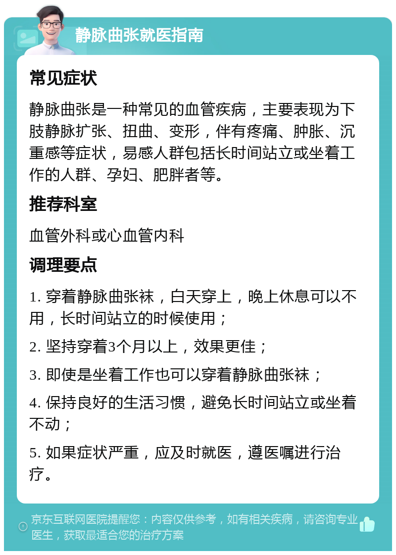 静脉曲张就医指南 常见症状 静脉曲张是一种常见的血管疾病，主要表现为下肢静脉扩张、扭曲、变形，伴有疼痛、肿胀、沉重感等症状，易感人群包括长时间站立或坐着工作的人群、孕妇、肥胖者等。 推荐科室 血管外科或心血管内科 调理要点 1. 穿着静脉曲张袜，白天穿上，晚上休息可以不用，长时间站立的时候使用； 2. 坚持穿着3个月以上，效果更佳； 3. 即使是坐着工作也可以穿着静脉曲张袜； 4. 保持良好的生活习惯，避免长时间站立或坐着不动； 5. 如果症状严重，应及时就医，遵医嘱进行治疗。