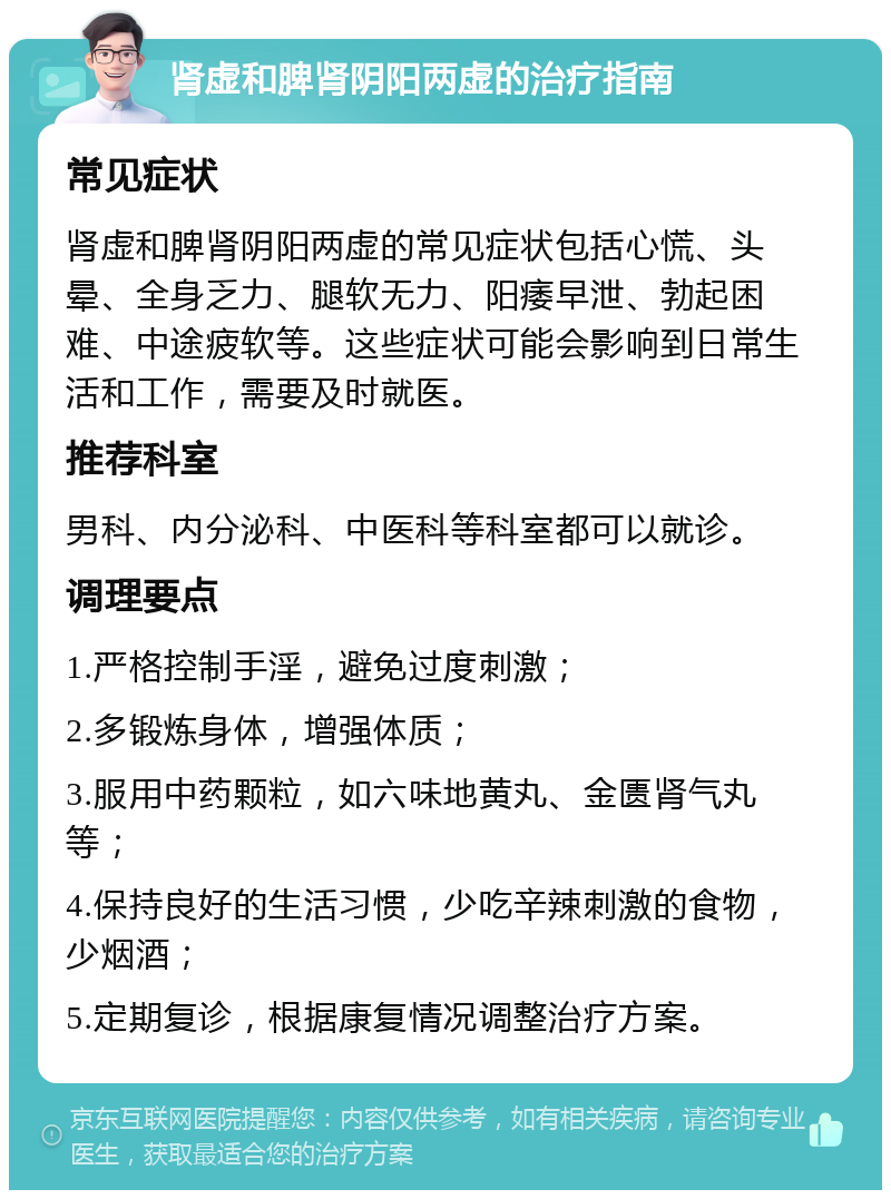 肾虚和脾肾阴阳两虚的治疗指南 常见症状 肾虚和脾肾阴阳两虚的常见症状包括心慌、头晕、全身乏力、腿软无力、阳痿早泄、勃起困难、中途疲软等。这些症状可能会影响到日常生活和工作，需要及时就医。 推荐科室 男科、内分泌科、中医科等科室都可以就诊。 调理要点 1.严格控制手淫，避免过度刺激； 2.多锻炼身体，增强体质； 3.服用中药颗粒，如六味地黄丸、金匮肾气丸等； 4.保持良好的生活习惯，少吃辛辣刺激的食物，少烟酒； 5.定期复诊，根据康复情况调整治疗方案。