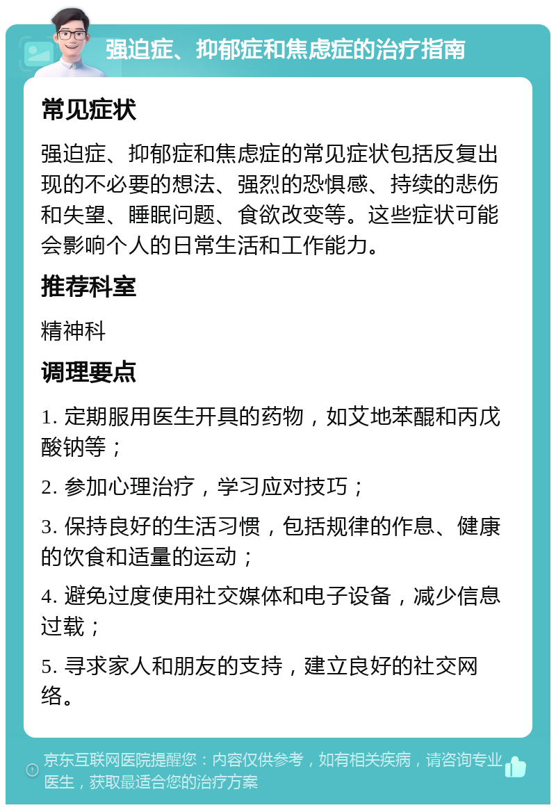 强迫症、抑郁症和焦虑症的治疗指南 常见症状 强迫症、抑郁症和焦虑症的常见症状包括反复出现的不必要的想法、强烈的恐惧感、持续的悲伤和失望、睡眠问题、食欲改变等。这些症状可能会影响个人的日常生活和工作能力。 推荐科室 精神科 调理要点 1. 定期服用医生开具的药物，如艾地苯醌和丙戊酸钠等； 2. 参加心理治疗，学习应对技巧； 3. 保持良好的生活习惯，包括规律的作息、健康的饮食和适量的运动； 4. 避免过度使用社交媒体和电子设备，减少信息过载； 5. 寻求家人和朋友的支持，建立良好的社交网络。