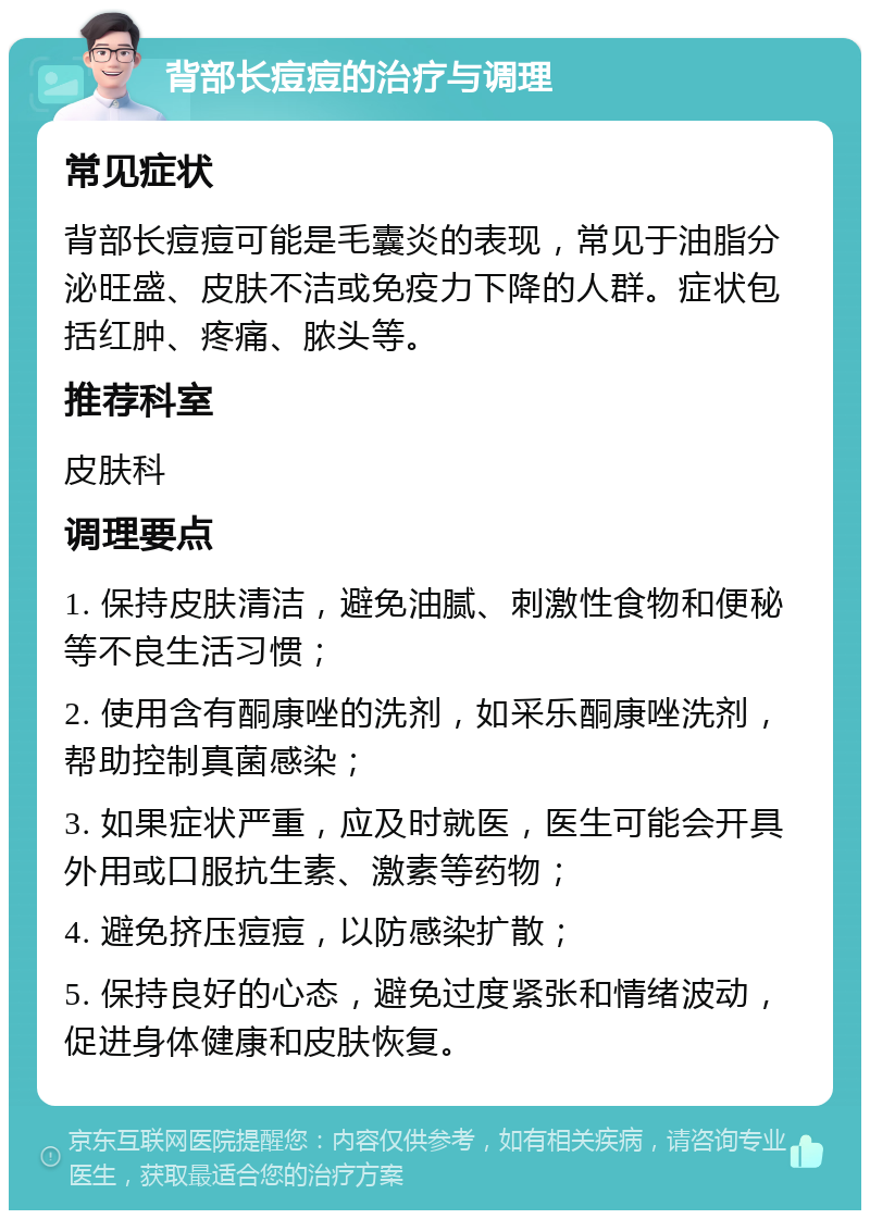 背部长痘痘的治疗与调理 常见症状 背部长痘痘可能是毛囊炎的表现，常见于油脂分泌旺盛、皮肤不洁或免疫力下降的人群。症状包括红肿、疼痛、脓头等。 推荐科室 皮肤科 调理要点 1. 保持皮肤清洁，避免油腻、刺激性食物和便秘等不良生活习惯； 2. 使用含有酮康唑的洗剂，如采乐酮康唑洗剂，帮助控制真菌感染； 3. 如果症状严重，应及时就医，医生可能会开具外用或口服抗生素、激素等药物； 4. 避免挤压痘痘，以防感染扩散； 5. 保持良好的心态，避免过度紧张和情绪波动，促进身体健康和皮肤恢复。