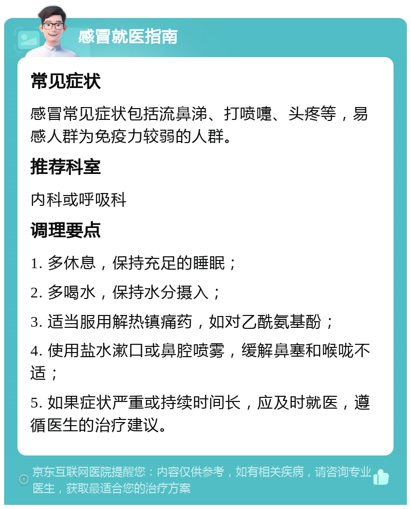 感冒就医指南 常见症状 感冒常见症状包括流鼻涕、打喷嚏、头疼等，易感人群为免疫力较弱的人群。 推荐科室 内科或呼吸科 调理要点 1. 多休息，保持充足的睡眠； 2. 多喝水，保持水分摄入； 3. 适当服用解热镇痛药，如对乙酰氨基酚； 4. 使用盐水漱口或鼻腔喷雾，缓解鼻塞和喉咙不适； 5. 如果症状严重或持续时间长，应及时就医，遵循医生的治疗建议。